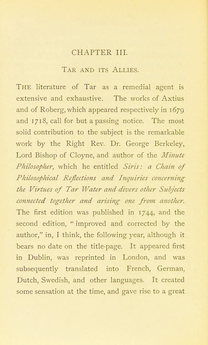CHAPTER III. Tar and its Allies. The literature of Tar as a remedial agent is extensive and exhaustive. The works of Axtius and of Roberg, which appeared respectively in 1679 and 1718, call for but a passing notice. The most solid contribution to the subject is the remarkable work by the Right Rev. Dr. George Berkeley, Lord Bishop of Cloyne, and author of the Minute Philosoplier, which he entitled Sins: a Chain of Philosophical Reflections and Inquiries concerning the Virtues of Tar Water and divers other Subjects connected together and arising one from another. The first edition was published in 1744, and the second edition,  improved and corrected by the author, in, I think, the following year, although it bears no date on the title-page. It appeared first in Dublin, was reprinted in London, and was subsequently translated into French, German, Dutch, Swedish, and other languages. It created some sensation at the time, and gave rise to a great