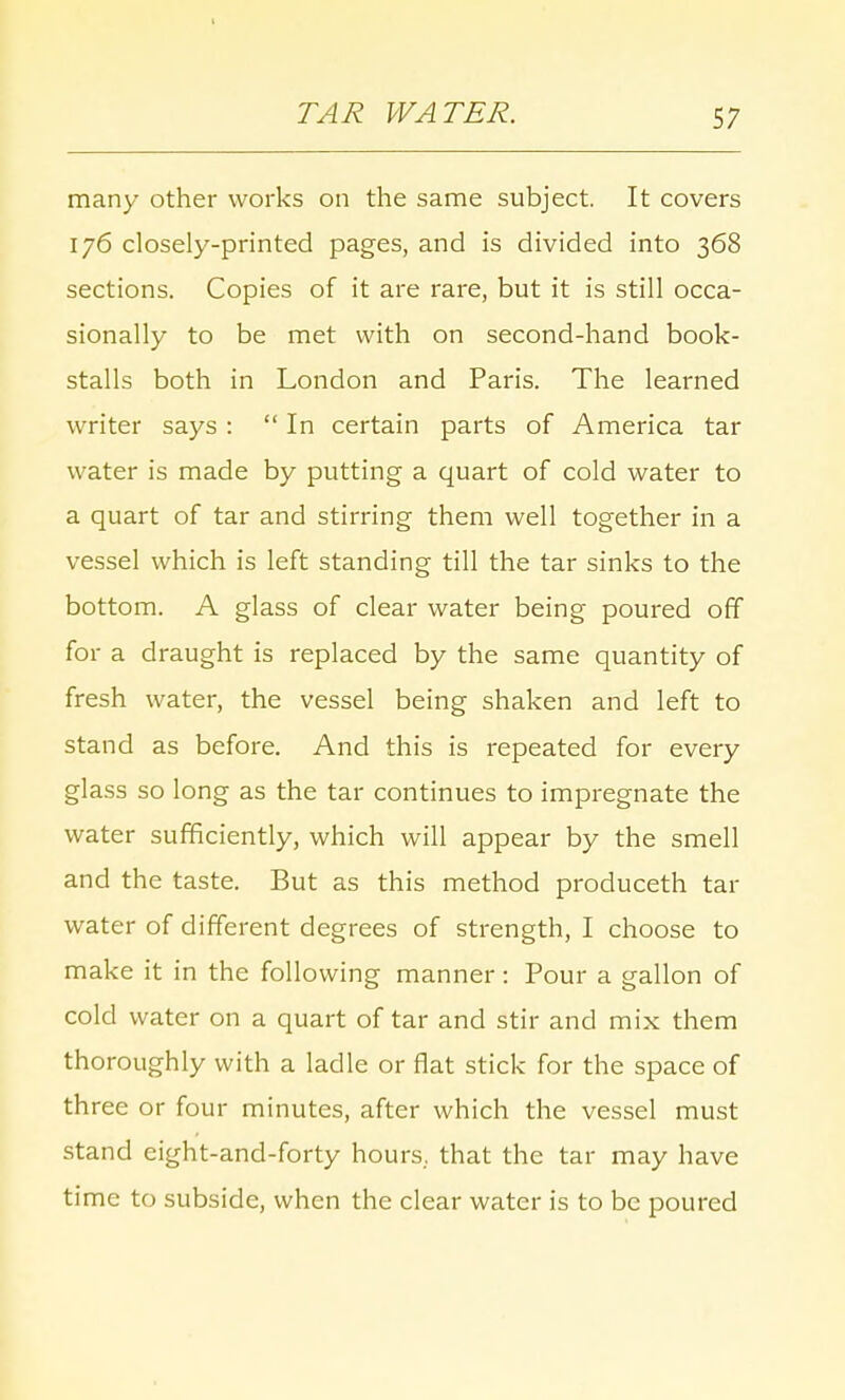 t TAR WATER. 57 many other works on the same subject. It covers 176 closely-printed pages, and is divided into 368 sections. Copies of it are rare, but it is still occa- sionally to be met with on second-hand book- stalls both in London and Paris. The learned writer says :  In certain parts of America tar water is made by putting a quart of cold water to a quart of tar and stirring them well together in a vessel which is left standing till the tar sinks to the bottom. A glass of clear water being poured off for a draught is replaced by the same quantity of fresh water, the vessel being shaken and left to stand as before. And this is repeated for every glass so long as the tar continues to impregnate the water sufficiently, which will appear by the smell and the taste. But as this method produceth tar water of different degrees of strength, I choose to make it in the following manner: Pour a gallon of cold water on a quart of tar and stir and mix them thoroughly with a ladle or flat stick for the space of three or four minutes, after which the vessel must stand eight-and-forty hours, that the tar may have time to subside, when the clear water is to be poured