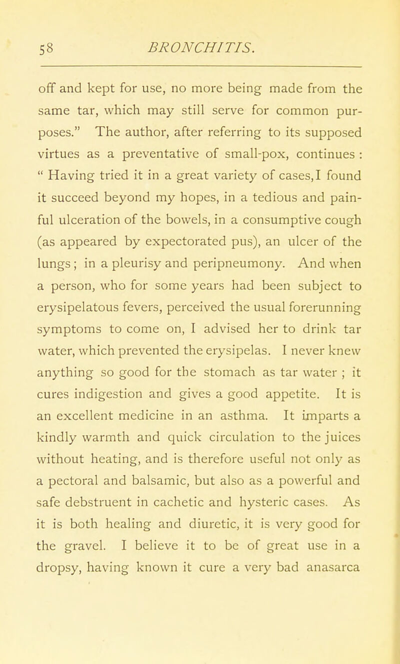 off and kept for use, no more being made from the same tar, which may still serve for common pur- poses. The author, after referring to its supposed virtues as a preventative of small-pox, continues :  Having tried it in a great variety of cases, I found it succeed beyond my hopes, in a tedious and pain- ful ulceration of the bowels, in a consumptive cough (as appeared by expectorated pus), an ulcer of the lungs ; in a pleurisy and peripneumony. And when a person, who for some years had been subject to erysipelatous fevers, perceived the usual forerunning symptoms to come on, I advised her to drink tar water, which prevented the erysipelas. I never knew anything so good for the stomach as tar water ; it cures indigestion and gives a good appetite. It is an excellent medicine in an asthma. It imparts a kindly warmth and quick circulation to the juices without heating, and is therefore useful not only as a pectoral and balsamic, but also as a powerful and safe debstruent in cachetic and hysteric cases. As it is both healing and diuretic, it is very good for the gravel. I believe it to be of great use in a dropsy, having known it cure a very bad anasarca