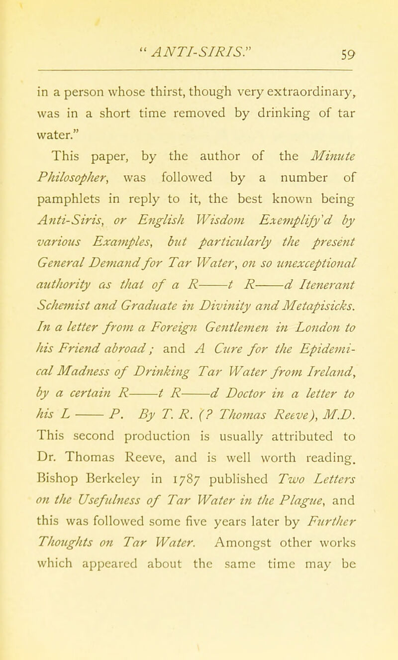  ANTI-SIRIS. in a person whose thirst, though very extraordinary, was in a short time removed by drinking of tar water. This paper, by the author of the Minute Philosopher, was followed by a number of pamphlets in reply to it, the best known being Anti-Siris, or English Wisdom Exemplify'd by variotis Examples, but particularly the present General Demand for Tar Water, on so unexceptional authority as that of a R 1 R d Itenerant Schemist and Graduate in Divinity and Metapisicks. In a letter from a Foreign Gentlemen in London to his Friend abroad; and A Cure for the Epidemi- cal Madness of Drinking Tar Water from Ireland, by a certain R / R d Doctor in a letter to his L P. By T. R. (? Thomas Reeve), M.D. This second production is usually attributed to Dr. Thomas Reeve, and is well worth reading. Bishop Berkeley in 1787 published Two Letters on the Usefulness of Tar Water in the Plague, and this was followed some five years later by Further Thoughts on Tar Water. Amongst other works which appeared about the same time may be