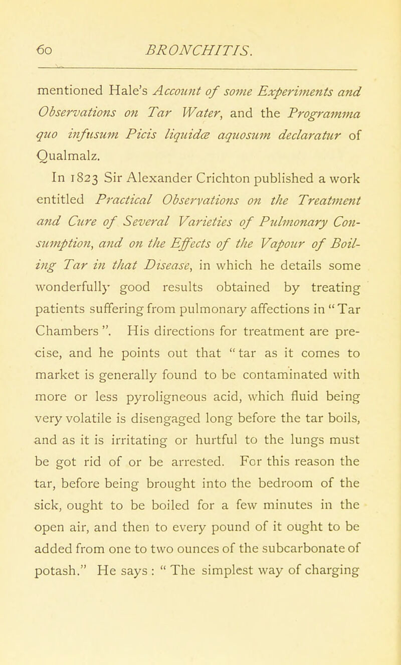 mentioned Hale's Account of some Experiments and Observations on Tar Water, and the Trogramma quo infusum Picis liquidce aqnosum declaratur of Qualmalz. In 1823 Sir Alexander Crichton published a work entitled Practical Observations on the Treatment and Ctire of Several Varieties of Pulmonary Con- sumption, and on the Effects of the Vapour of Boil- ing Tar in that Disease, in which he details some wonderfully good results obtained by treating patients suffering from pulmonary affections in Tar Chambers . His directions for treatment are pre- cise, and he points out that  tar as it comes to market is generally found to be contaminated with more or less pyroligneous acid, which fluid being very volatile is disengaged long before the tar boils, and as it is irritating or hurtful to the lungs must be got rid of or be arrested. For this reason the tar, before being brought into the bedroom of the sick, ought to be boiled for a few minutes in the open air, and then to every pound of it ought to be added from one to two ounces of the subcarbonate of potash. He says :  The simplest way of charging