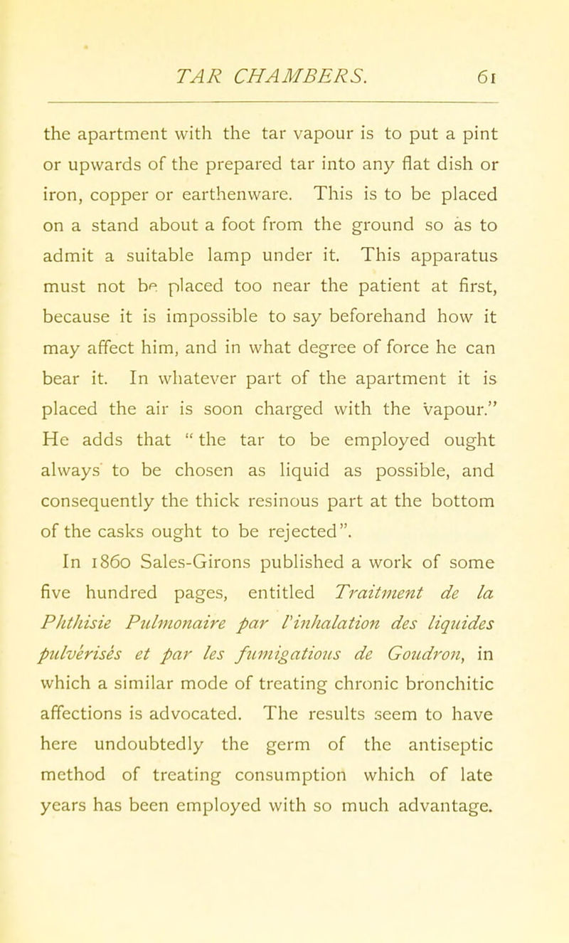 the apartment with the tar vapour is to put a pint or upwards of the prepared tar into any flat dish or iron, copper or earthenware. This is to be placed on a stand about a foot from the ground so as to admit a suitable lamp under it. This apparatus must not be placed too near the patient at first, because it is impossible to say beforehand how it may affect him, and in what degree of force he can bear it. In whatever part of the apartment it is placed the air is soon charged with the vapour. He adds that  the tar to be employed ought always to be chosen as liquid as possible, and consequently the thick resinous part at the bottom of the casks ought to be rejected. In i860 Sales-Girons published a work of some five hundred pages, entitled Traitment de la Phthisie Pulmonaire par VinJialation des liqaides pidverises et par les fumigations de Goudron, in which a similar mode of treating chronic bronchitic affections is advocated. The results seem to have here undoubtedly the germ of the antiseptic method of treating consumption which of late years has been employed with so much advantage.