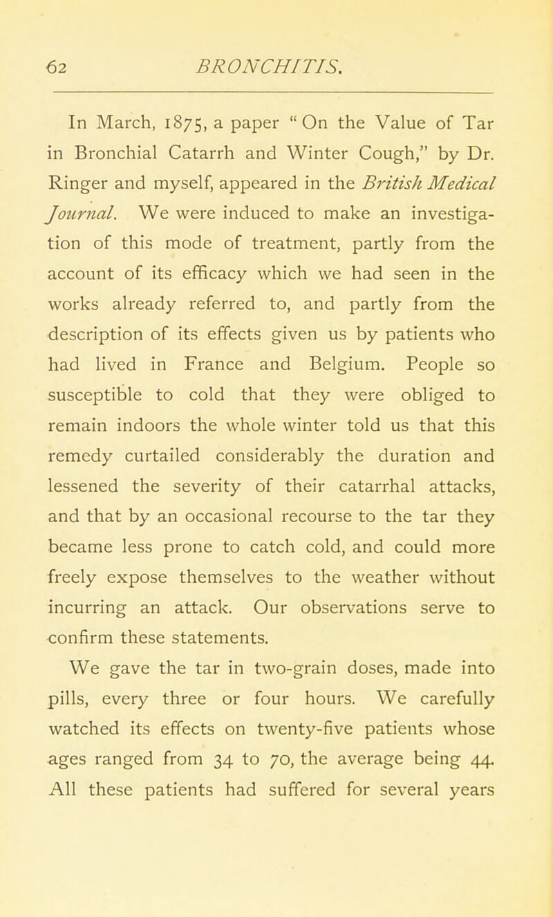 In March, 1875, a paper On the Value of Tar in Bronchial Catarrh and Winter Cough, by Dr. Ringer and myself, appeared in the British Medical Journal. We were induced to make an investiga- tion of this mode of treatment, partly from the account of its efficacy which we had seen in the works already referred to, and partly from the description of its effects given us by patients who had lived in France and Belgium. People so susceptible to cold that they were obliged to remain indoors the whole winter told us that this remedy curtailed considerably the duration and lessened the seventy of their catarrhal attacks, and that by an occasional recourse to the tar they became less prone to catch cold, and could more freely expose themselves to the weather without incurring an attack. Our observations serve to confirm these statements. We gave the tar in two-grain doses, made into pills, every three or four hours. We carefully watched its effects on twenty-five patients whose ages ranged from 34 to 70, the average being 44. All these patients had suffered for several years