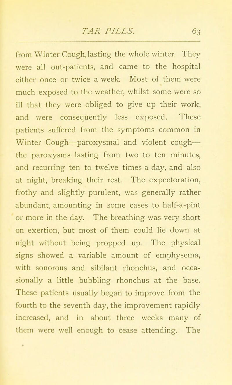 from Winter Cough,lasting the whole winter. They were all out-patients, and came to the hospital either once or twice a week. Most of them were much exposed to the weather, whilst some were so ill that they were obliged to give up their work, and were consequently less exposed. These patients suffered from the symptoms common in Winter Cough—paroxysmal and violent cough— the paroxysms lasting from two to ten minutes, and recurring ten to twelve times a day, and also at night, breaking their rest. The expectoration, frothy and slightly purulent, was generally rather abundant, amounting in some cases to half-a-pint or more in the day. The breathing was very short on exertion, but most of them could lie down at night without being propped up. The physical signs showed a variable amount of emphysema, with sonorous and sibilant rhonchus, and occa- sionally a little bubbling rhonchus at the base. These patients usually began to improve from the fourth to the seventh day, the improvement rapidly increased, and in about three weeks many of them were well enough to cease attending. The