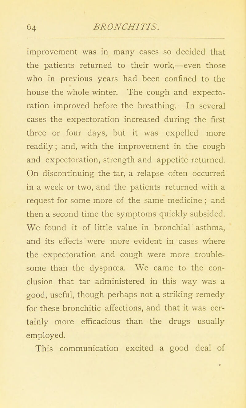 improvement was in many cases so decided that the patients returned to their work,—even those who in previous years had been confined to the house the whole winter. The cough and expecto- ration improved before the breathing. In several cases the expectoration increased during the first three or four days, but it was expelled more readily; and, with the improvement in the cough and expectoration, strength and appetite returned. On discontinuing the tar, a relapse often occurred in a week or two, and the patients returned with a request for some more of the same medicine ; and then a second time the symptoms quickly subsided. We found it of little value in bronchial asthma, and its effects were more evident in cases where the expectoration and cough were more trouble- some than the dyspnoea. We came to the con- clusion that tar administered in this way was a good, useful, though perhaps not a striking remedy for these bronchitic affections, and that it was cer- tainly more efficacious than the drugs usually employed. This communication excited a good deal of