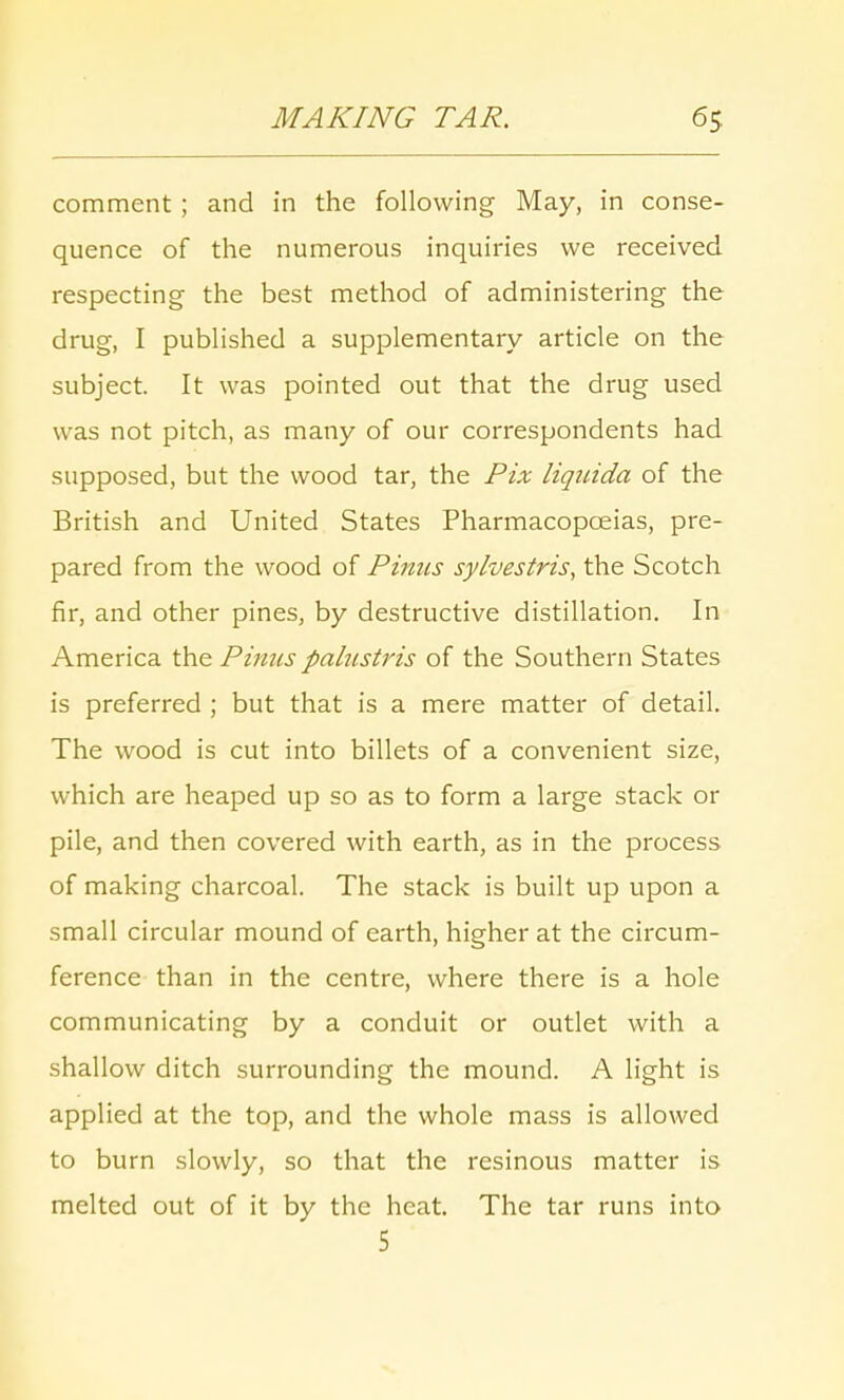 comment; and in the following May, in conse- quence of the numerous inquiries we received respecting the best method of administering the drug, I published a supplementary article on the subject. It was pointed out that the drug used was not pitch, as many of our correspondents had supposed, but the wood tar, the Pix liquida of the British and United States Pharmacopoeias, pre- pared from the wood of Pinns sylvestris, the Scotch fir, and other pines, by destructive distillation. In America the Pinus palustris of the Southern States is preferred ; but that is a mere matter of detail. The wood is cut into billets of a convenient size, which are heaped up so as to form a large stack or pile, and then covered with earth, as in the process of making charcoal. The stack is built up upon a small circular mound of earth, higher at the circum- ference than in the centre, where there is a hole communicating by a conduit or outlet with a shallow ditch surrounding the mound. A light is applied at the top, and the whole mass is allowed to burn slowly, so that the resinous matter is melted out of it by the heat. The tar runs into 5