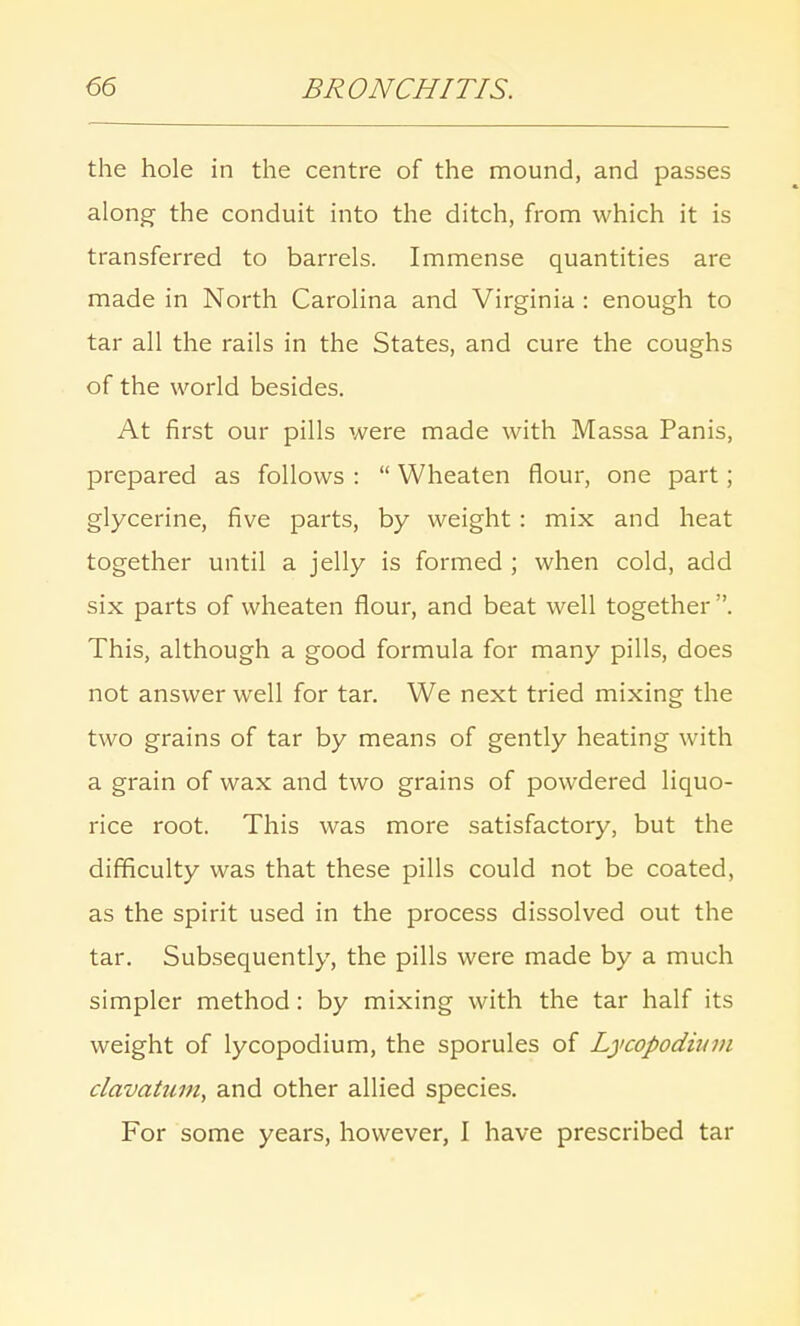 the hole in the centre of the mound, and passes along the conduit into the ditch, from which it is transferred to barrels. Immense quantities are made in North Carolina and Virginia : enough to tar all the rails in the States, and cure the coughs of the world besides. At first our pills were made with Massa Panis, prepared as follows :  Wheaten flour, one part; glycerine, five parts, by weight : mix and heat together until a jelly is formed ; when cold, add six parts of wheaten flour, and beat well together . This, although a good formula for many pills, does not answer well for tar. We next tried mixing the two grains of tar by means of gently heating with a grain of wax and two grains of powdered liquo- rice root. This was more satisfactory, but the difficulty was that these pills could not be coated, as the spirit used in the process dissolved out the tar. Subsequently, the pills were made by a much simpler method: by mixing with the tar half its weight of lycopodium, the sporules of Lycopodium clavatum, and other allied species. For some years, however, I have prescribed tar