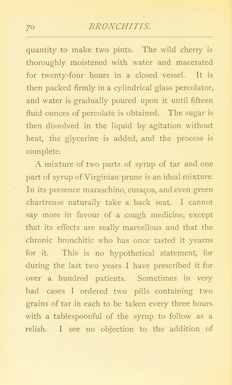 quantity to make two pints. The wild cherry is thoroughly moistened with water and macerated for twenty-four hours in a closed vessel. It is then packed firmly in a cylindrical glass percolator, and water is gradually poured upon it until fifteen fluid ounces of percolate is obtained. The sugar is then dissolved in the liquid by agitation without heat, the glycerine is added, and the process is complete. A mixture of two parts of syrup of tar and one part of syrup of Virginian prune is an ideal mixture. In its presence maraschino, curacoa, and even green chartreuse naturally take a- back seat. I cannot say more in favour of a cough medicine, except that its effects are really marvellous and that the chronic bronchitic who has once tasted it yearns for it. This is no hypothetical statement, for during the last two years I have prescribed it for over a hundred patients. Sometimes in very bad cases I ordered two pills containing two grains of tar in each to be taken every three hours with a tablespoonful of the syrup to follow as a relish. I see no objection to the addition of