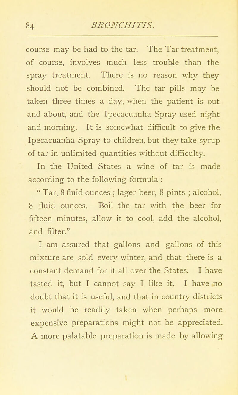 course may be had to the tar. The Tar treatment, of course, involves much less trouble than the spray treatment. There is no reason why they should not be combined. The tar pills may be taken three times a day, when the patient is out and about, and the Ipecacuanha Spray used night and morning. It is somewhat difficult to give the Ipecacuanha Spray to children, but they take syrup of tar in unlimited quantities without difficulty. In the United States a wine of tar is made according to the following formula :  Tar, 8 fluid ounces ; lager beer, 8 pints ; alcohol, 8 fluid ounces. Boil the tar with the beer for fifteen minutes, allow it to cool, add the alcohol, and filter. I am assured that gallons and gallons of this mixture are sold every winter, and that there is a constant demand for it all over the States. I have tasted it, but I cannot say I like it. I have no doubt that it is useful, and that in country districts it would be readily taken when perhaps more expensive preparations might not be appreciated. A more palatable preparation is made by allowing