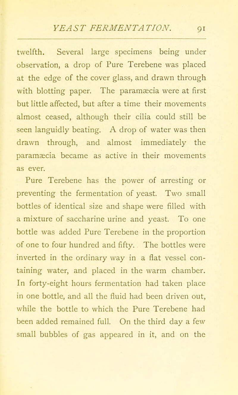 twelfth. Several large specimens being under observation, a drop of Pure Terebene was placed at the edge of the cover glass, and drawn through with blotting paper. The paramaecia were at first but little affected, but after a time their movements almost ceased, although their cilia could still be seen languidly beating. A drop of water was then drawn through, and almost immediately the paramaecia became as active in their movements as ever. Pure Terebene has the power of arresting or preventing the fermentation of yeast. Two small bottles of identical size and shape were filled with a mixture of saccharine urine and yeast. To one bottle was added Pure Terebene in the proportion of one to four hundred and fifty. The bottles were inverted in the ordinary way in a flat vessel con- taining water, and placed in the warm chamber. In forty-eight hours fermentation had taken place in one bottle, and all the fluid had been driven out, while the bottle to which the Pure Terebene had been added remained full. On the third day a few small bubbles of gas appeared in it, and on the