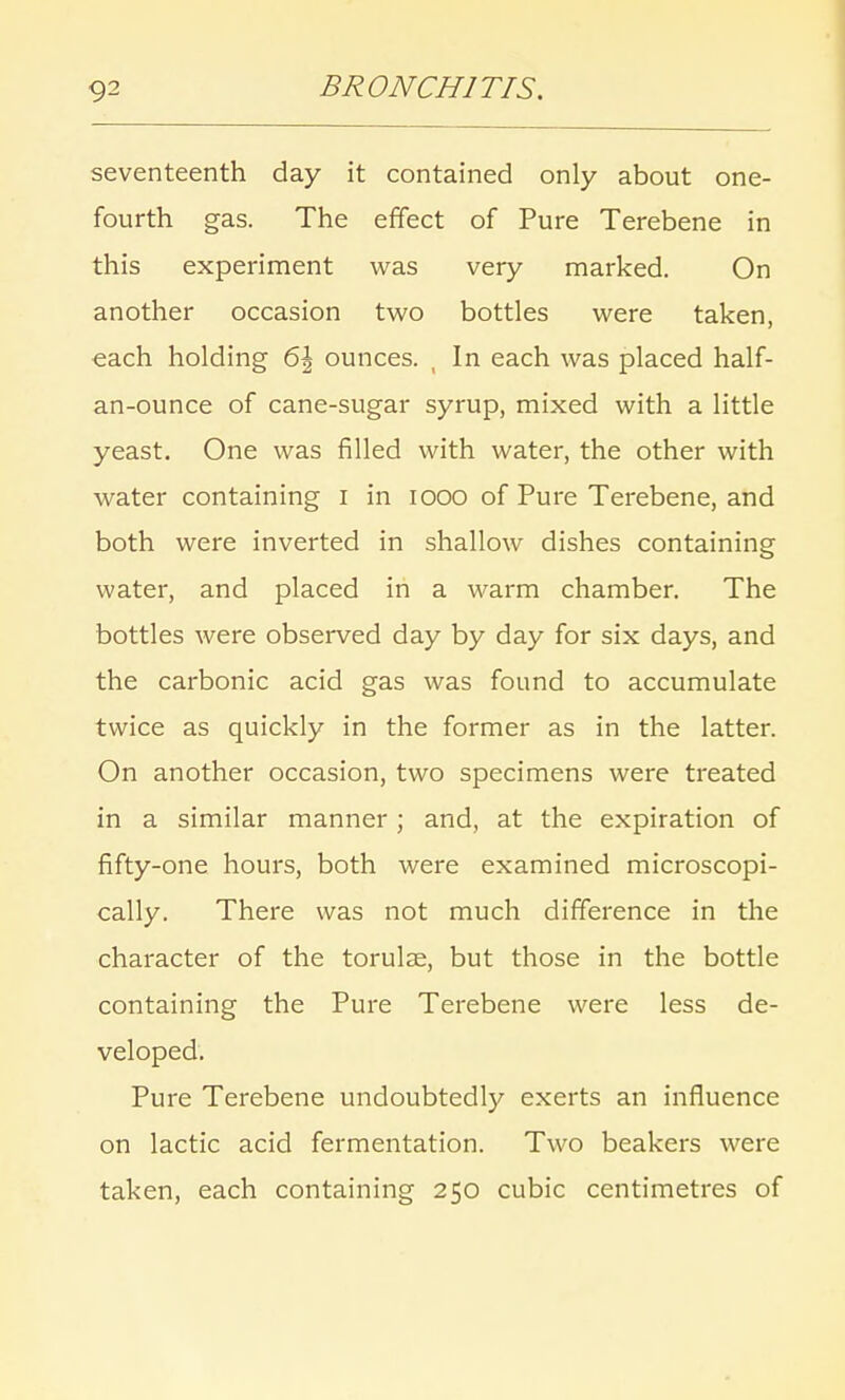 seventeenth day it contained only about one- fourth gas. The effect of Pure Terebene in this experiment was very marked. On another occasion two bottles were taken, each holding 6\ ounces. , In each was placed half- an-ounce of cane-sugar syrup, mixed with a little yeast. One was filled with water, the other with water containing I in iooo of Pure Terebene, and both were inverted in shallow dishes containing water, and placed in a warm chamber. The bottles were observed day by day for six days, and the carbonic acid gas was found to accumulate twice as quickly in the former as in the latter. On another occasion, two specimens were treated in a similar manner ; and, at the expiration of fifty-one hours, both were examined microscopi- cally. There was not much difference in the character of the torulse, but those in the bottle containing the Pure Terebene were less de- veloped. Pure Terebene undoubtedly exerts an influence on lactic acid fermentation. Two beakers were taken, each containing 250 cubic centimetres of