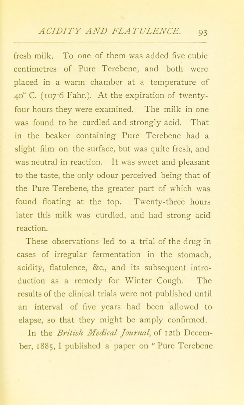 fresh milk. To one of them was added five cubic centimetres of Pure Terebene, and both were placed in a warm chamber at a temperature of 400 C. (107*6 Fahr.). At the expiration of twenty- four hours they were examined. The milk in one was found to be curdled and strongly acid. That in the beaker containing Pure Terebene had a slight film on the surface, but was quite fresh, and was neutral in reaction. It was sweet and pleasant to the taste, the only odour perceived being that of the Pure Terebene, the greater part of which was found floating at the top. Twenty-three hours later this milk was curdled, and had strong acid reaction. These observations led to a trial of the drug in cases of irregular fermentation in the stomach, acidity, flatulence, &c, and its subsequent intro- duction as a remedy for Winter Cough. The results of the clinical trials were not published until an interval of five years had been allowed to elapse, so that they might be amply confirmed. In the British Medical Journal, of 12th Decem- ber, 1885, I published a paper on  Pure Terebene