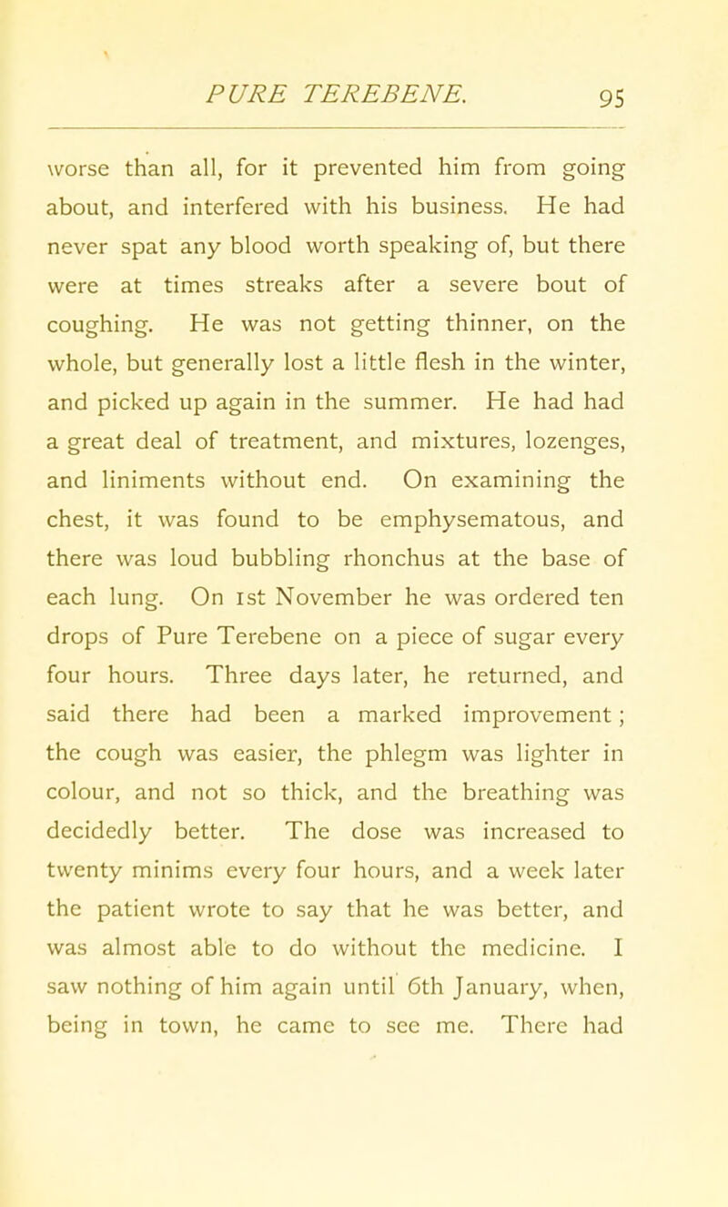 worse than all, for it prevented him from going about, and interfered with his business. He had never spat any blood worth speaking of, but there were at times streaks after a severe bout of coughing. He was not getting thinner, on the whole, but generally lost a little flesh in the winter, and picked up again in the summer. He had had a great deal of treatment, and mixtures, lozenges, and liniments without end. On examining the chest, it was found to be emphysematous, and there was loud bubbling rhonchus at the base of each lung. On 1st November he was ordered ten drops of Pure Terebene on a piece of sugar every four hours. Three days later, he returned, and said there had been a marked improvement; the cough was easier, the phlegm was lighter in colour, and not so thick, and the breathing was decidedly better. The dose was increased to twenty minims every four hours, and a week later the patient wrote to say that he was better, and was almost able to do without the medicine. I saw nothing of him again until 6th January, when, being in town, he came to see me. There had