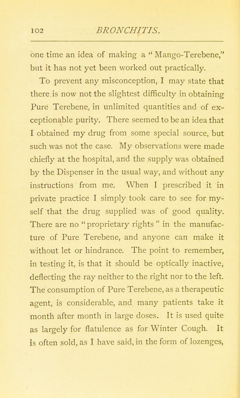 one time an idea of making a  Mango-Terebene, but it has not yet been worked out practically. To prevent any misconception, I may state that there is now not the slightest difficulty in obtaining Pure Terebene, in unlimited quantities and of ex- ceptionable purity. There seemed to be an idea that I obtained my drug from some special source, but such was not the case. My observations were made chiefly at the hospital, and the supply was obtained by the Dispenser in the usual way, and without any instructions from me. When I prescribed it in private practice I simply took care to see for my- self that the drug supplied was of good quality. There are no  proprietary rights  in the manufac- ture of Pure Terebene, and anyone can make it without let or hindrance. The point to remember, in testing it, is that it should be optically inactive, deflecting the ray neither to the right nor to the left. The consumption of Pure Terebene, as a therapeutic agent, is considerable, and many patients take it month after month in large doses. It is used quite as largely for flatulence as for Winter Cough. It is often sold, as I have said, in the form of lozenges,