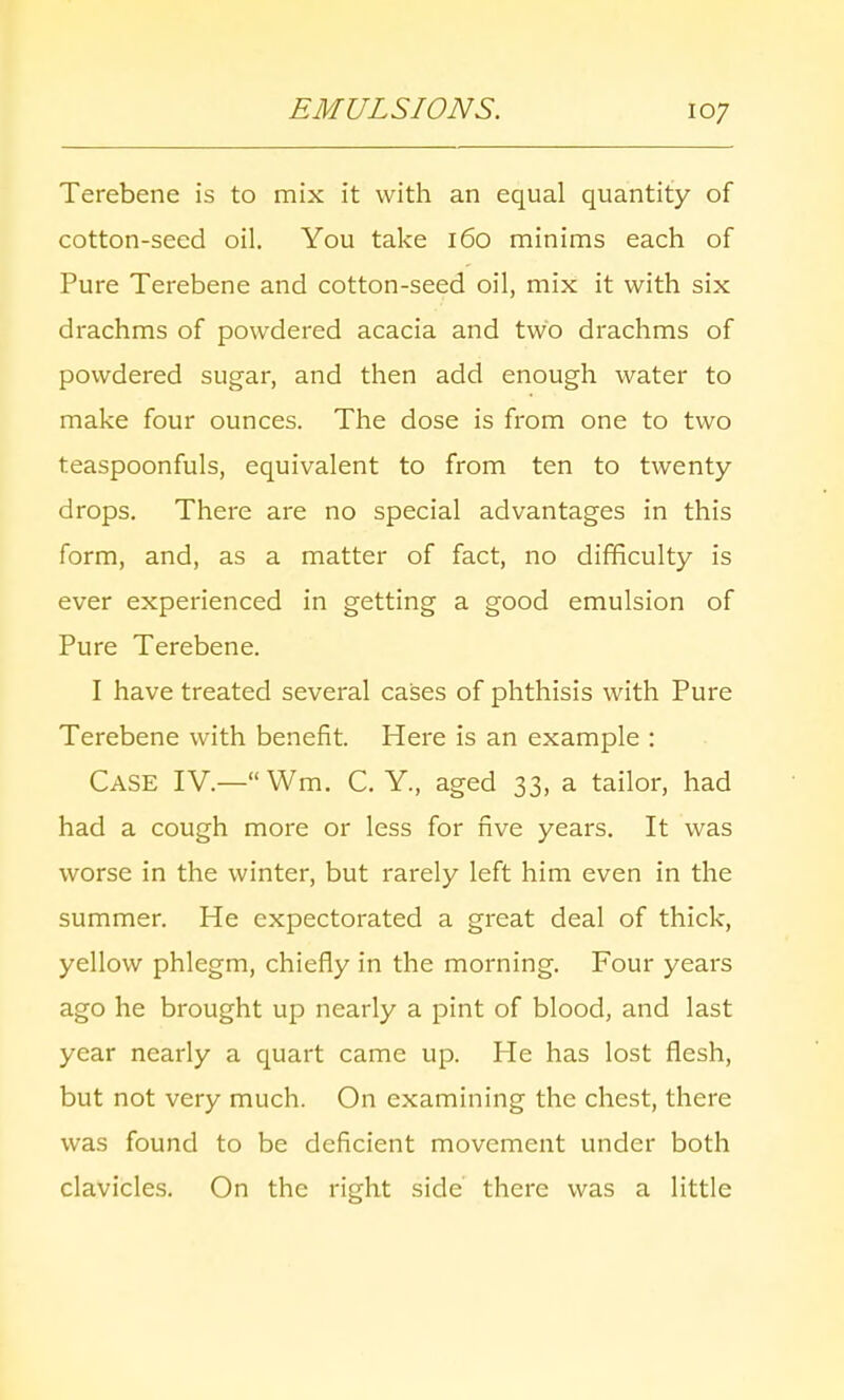 EMULSIONS. Terebene is to mix it with an equal quantity of cotton-seed oil. You take 160 minims each of Pure Terebene and cotton-seed oil, mix it with six drachms of powdered acacia and two drachms of powdered sugar, and then add enough water to make four ounces. The dose is from one to two teaspoonfuls, equivalent to from ten to twenty drops. There are no special advantages in this form, and, as a matter of fact, no difficulty is ever experienced in getting a good emulsion of Pure Terebene. I have treated several cases of phthisis with Pure Terebene with benefit. Here is an example : Case IV.— Wm. C. Y., aged 33, a tailor, had had a cough more or less for five years. It was worse in the winter, but rarely left him even in the summer. He expectorated a great deal of thick, yellow phlegm, chiefly in the morning. Four years ago he brought up nearly a pint of blood, and last year nearly a quart came up. He has lost flesh, but not very much. On examining the chest, there was found to be deficient movement under both clavicles. On the right side' there was a little