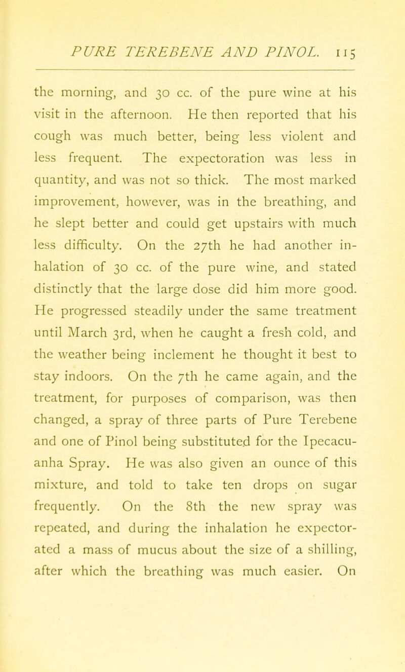 the morning, and 30 cc. of the pure wine at his visit in the afternoon. He then reported that his cough was much better, being less violent and less frequent. The expectoration was less in quantity, and was not so thick. The most marked improvement, however, was in the breathing, and he slept better and could get upstairs with much less difficulty. On the 27th he had another in- halation of 30 cc. of the pure wine, and stated distinctly that the large dose did him more good. He progressed steadily under the same treatment until March 3rd, when he caught a fresh cold, and the weather being inclement he thought it best to stay indoors. On the 7th he came again, and the treatment, for purposes of comparison, was then changed, a spray of three parts of Pure Terebene and one of Pinol being substituted for the Ipecacu- anha Spray. He was also given an ounce of this mixture, and told to take ten drops on sugar frequently. On the 8th the new spray was repeated, and during the inhalation he expector- ated a mass of mucus about the size of a shilling, after which the breathing was much easier. On