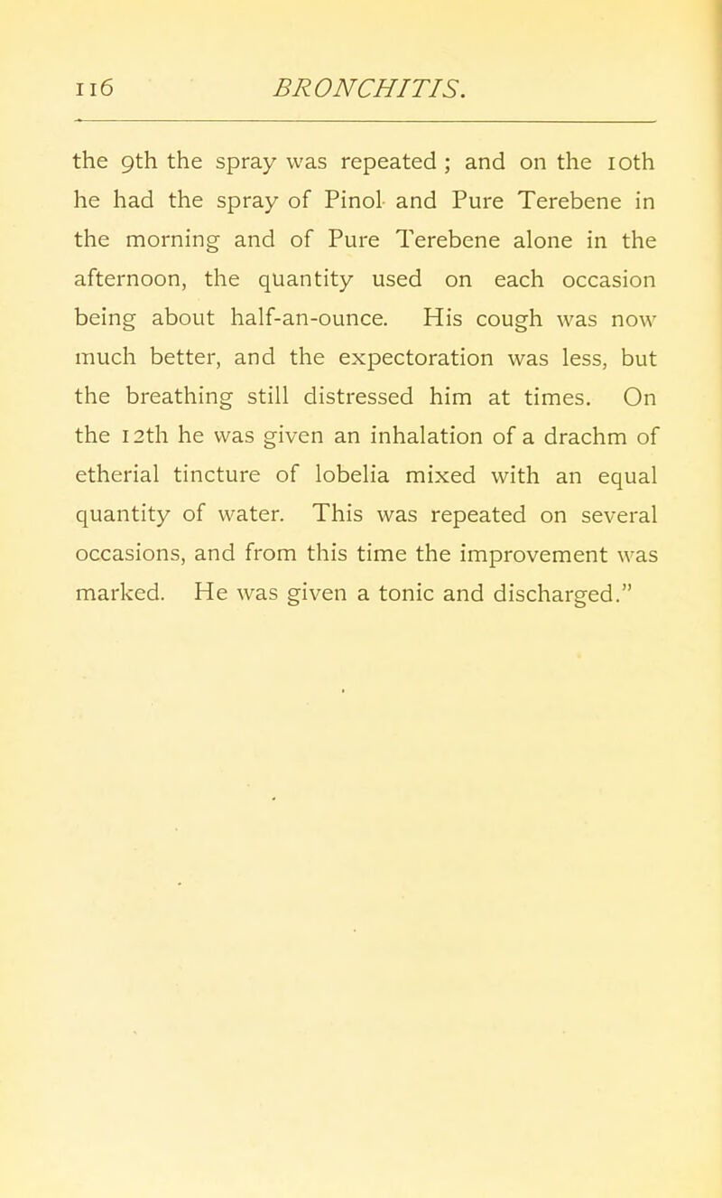 the 9th the spray was repeated ; and on the 10th he had the spray of Pinol- and Pure Terebene in the morning and of Pure Terebene alone in the afternoon, the quantity used on each occasion being about half-an-ounce. His cough was now much better, and the expectoration was less, but the breathing still distressed him at times. On the 12th he was given an inhalation of a drachm of etherial tincture of lobelia mixed with an equal quantity of water. This was repeated on several occasions, and from this time the improvement was marked. He was given a tonic and discharged.