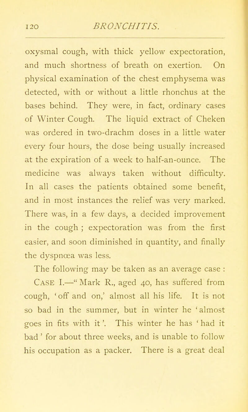 oxysmal cough, with thick yellow expectoration, and much shortness of breath on exertion. On physical examination of the chest emphysema was detected, with or without a little rhonchus at the bases behind. They were, in fact, ordinary cases of Winter Cough. The liquid extract of Cheken was ordered in two-drachm doses in a little water every four hours, the dose being usually increased at the expiration of a week to half-an-ounce. The medicine was always taken without difficulty. In all cases the patients obtained some benefit, and in most instances the relief was very marked. There was, in a few days, a decided improvement in the cough ; expectoration was from the first easier, and soon diminished in quantity, and finally the dyspnoea was less. The following may be taken as an average case : Case I.— Mark R., aged 40, has suffered from cough, 'off and on,' almost all his life. It is not so bad in the summer, but in winter he 'almost goes in fits with it'. This winter he has ' had it bad ' for about three weeks, and is unable to follow his occupation as a packer. There is a great deal