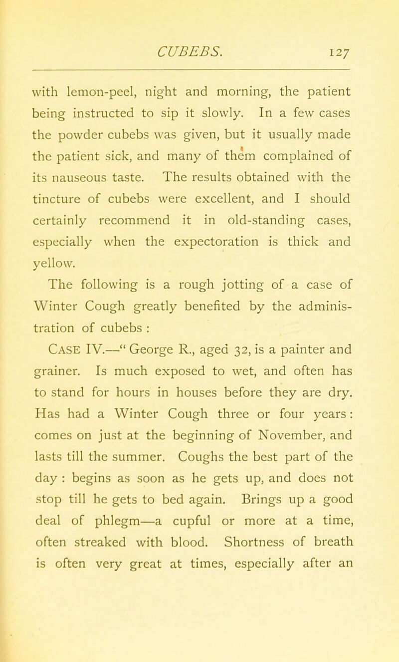 with lemon-peel, night and morning, the patient being instructed to sip it slowly. In a few cases the powder cubebs was given, but it usually made the patient sick, and many of them complained of its nauseous taste. The results obtained with the tincture of cubebs were excellent, and I should certainly recommend it in old-standing cases, especially when the expectoration is thick and yellow. The following is a rough jotting of a case of Winter Cough greatly benefited by the adminis- tration of cubebs : CASE IV.— George R., aged 32, is a painter and grainer. Is much exposed to wet, and often has to stand for hours in houses before they are dry. Has had a Winter Cough three or four years: comes on just at the beginning of November, and lasts till the summer. Coughs the best part of the day : begins as soon as he gets up, and does not stop till he gets to bed again. Brings up a good deal of phlegm—a cupful or more at a time, often streaked with blood. Shortness of breath is often very great at times, especially after an