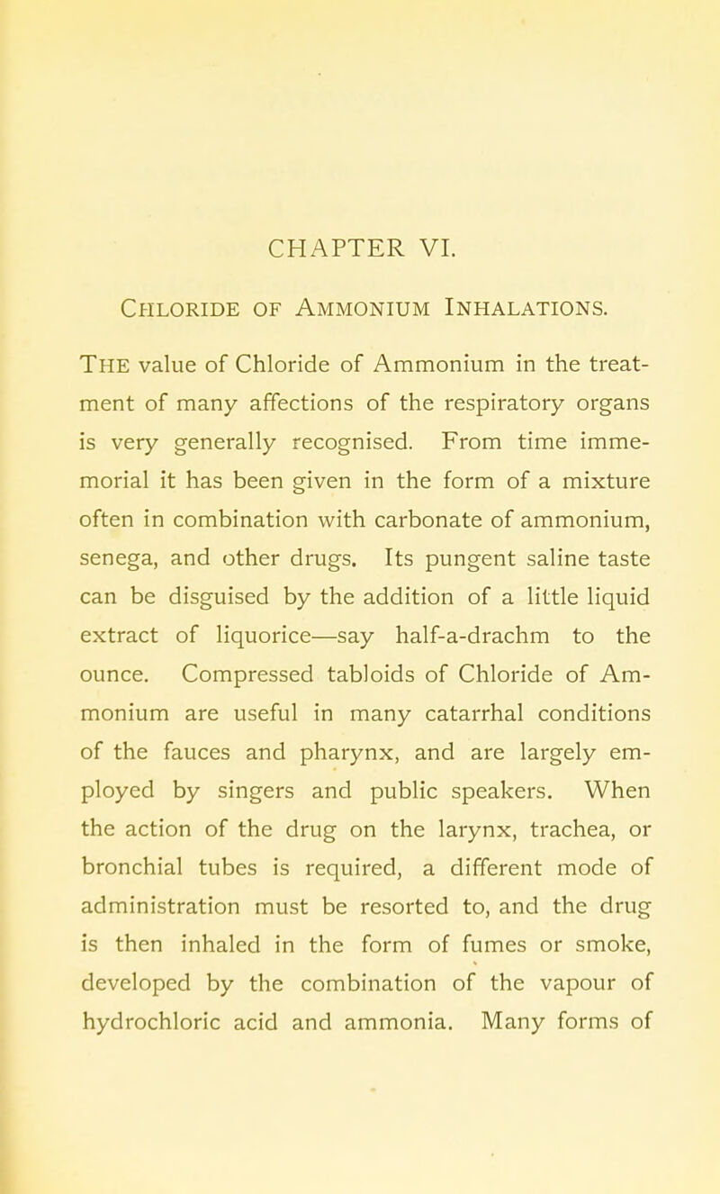 Chloride of Ammonium Inhalations. The value of Chloride of Ammonium in the treat- ment of many affections of the respiratory organs is very generally recognised. From time imme- morial it has been given in the form of a mixture often in combination with carbonate of ammonium, senega, and other drugs. Its pungent saline taste can be disguised by the addition of a little liquid extract of liquorice—say half-a-drachm to the ounce. Compressed tabloids of Chloride of Am- monium are useful in many catarrhal conditions of the fauces and pharynx, and are largely em- ployed by singers and public speakers. When the action of the drug on the larynx, trachea, or bronchial tubes is required, a different mode of administration must be resorted to, and the drug is then inhaled in the form of fumes or smoke, developed by the combination of the vapour of hydrochloric acid and ammonia. Many forms of