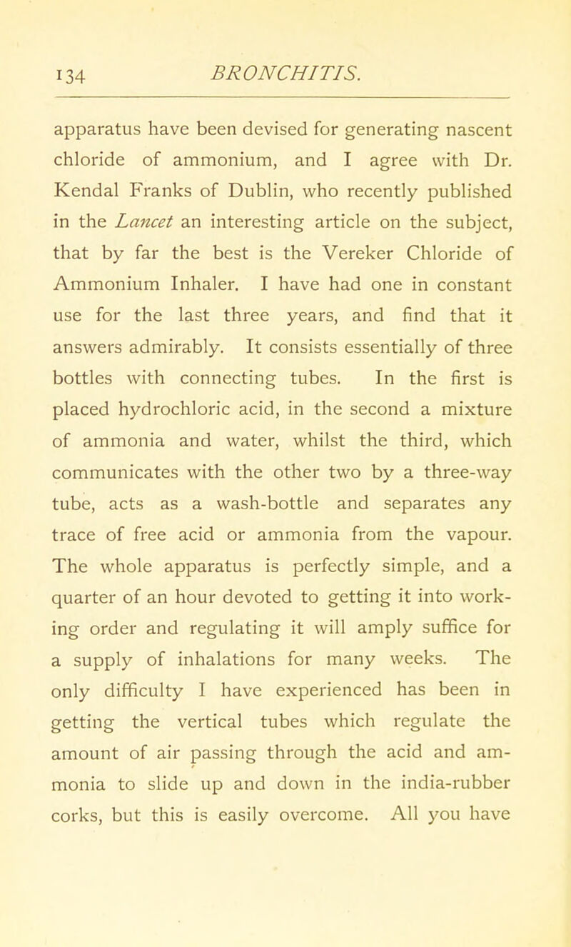 apparatus have been devised for generating nascent chloride of ammonium, and I agree with Dr. Kendal Franks of Dublin, who recently published in the Lancet an interesting article on the subject, that by far the best is the Vereker Chloride of Ammonium Inhaler. I have had one in constant use for the last three years, and find that it answers admirably. It consists essentially of three bottles with connecting tubes. In the first is placed hydrochloric acid, in the second a mixture of ammonia and water, whilst the third, which communicates with the other two by a three-way tube, acts as a wash-bottle and separates any trace of free acid or ammonia from the vapour. The whole apparatus is perfectly simple, and a quarter of an hour devoted to getting it into work- ing order and regulating it will amply suffice for a supply of inhalations for many weeks. The only difficulty I have experienced has been in getting the vertical tubes which regulate the amount of air passing through the acid and am- monia to slide up and down in the india-rubber corks, but this is easily overcome. All you have