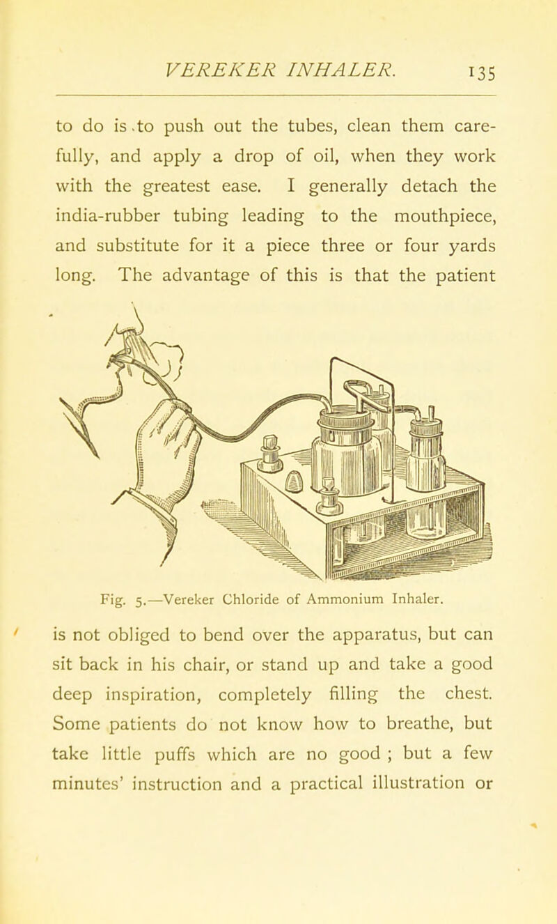 VEREKER INHALER. to do is .to push out the tubes, clean them care- fully, and apply a drop of oil, when they work with the greatest ease. I generally detach the india-rubber tubing leading to the mouthpiece, and substitute for it a piece three or four yards long. The advantage of this is that the patient Fig. 5.—Vereker Chloride of Ammonium Inhaler. is not obliged to bend over the apparatus, but can sit back in his chair, or stand up and take a good deep inspiration, completely filling the chest. Some patients do not know how to breathe, but take little puffs which are no good ; but a few minutes' instruction and a practical illustration or
