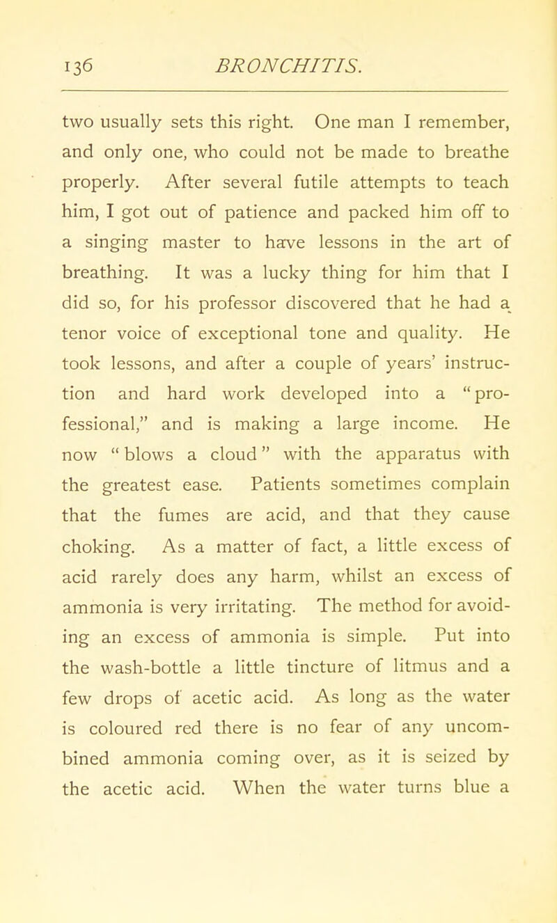 two usually sets this right. One man I remember, and only one, who could not be made to breathe properly. After several futile attempts to teach him, I got out of patience and packed him off to a singing master to have lessons in the art of breathing. It was a lucky thing for him that I did so, for his professor discovered that he had a tenor voice of exceptional tone and quality. He took lessons, and after a couple of years' instruc- tion and hard work developed into a pro- fessional, and is making a large income. He now  blows a cloud with the apparatus with the greatest ease. Patients sometimes complain that the fumes are acid, and that they cause choking. As a matter of fact, a little excess of acid rarely does any harm, whilst an excess of ammonia is very irritating. The method for avoid- ing an excess of ammonia is simple. Put into the wash-bottle a little tincture of litmus and a few drops of acetic acid. As long as the water is coloured red there is no fear of any uncom- bined ammonia coming over, as it is seized by the acetic acid. When the water turns blue a