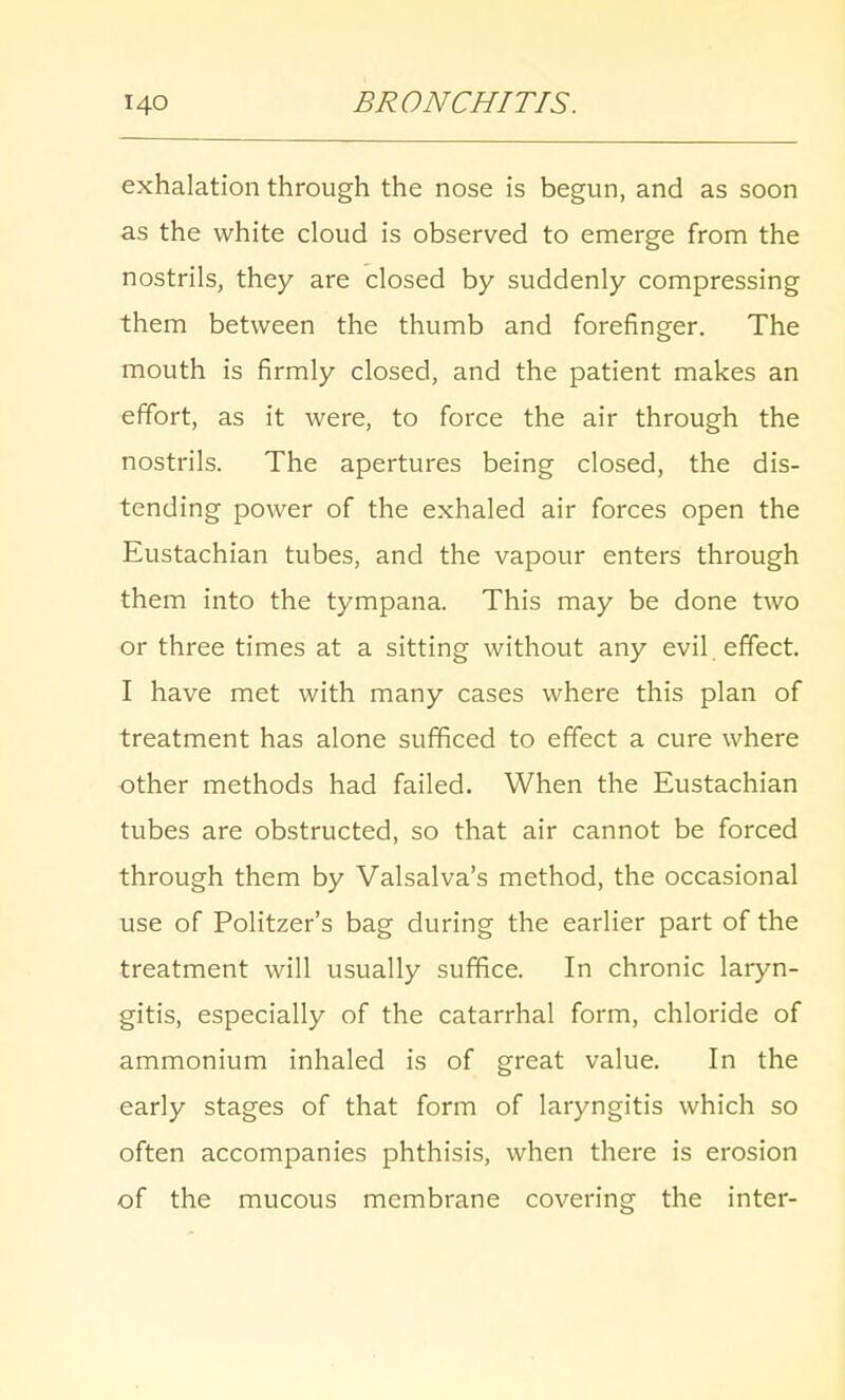 exhalation through the nose is begun, and as soon as the white cloud is observed to emerge from the nostrils, they are closed by suddenly compressing them between the thumb and forefinger. The mouth is firmly closed, and the patient makes an effort, as it were, to force the air through the nostrils. The apertures being closed, the dis- tending power of the exhaled air forces open the Eustachian tubes, and the vapour enters through them into the tympana. This may be done two or three times at a sitting without any evil effect. I have met with many cases where this plan of treatment has alone sufficed to effect a cure where other methods had failed. When the Eustachian tubes are obstructed, so that air cannot be forced through them by Valsalva's method, the occasional use of Politzer's bag during the earlier part of the treatment will usually suffice. In chronic laryn- gitis, especially of the catarrhal form, chloride of ammonium inhaled is of great value. In the early stages of that form of laryngitis which so often accompanies phthisis, when there is erosion of the mucous membrane covering the inter-