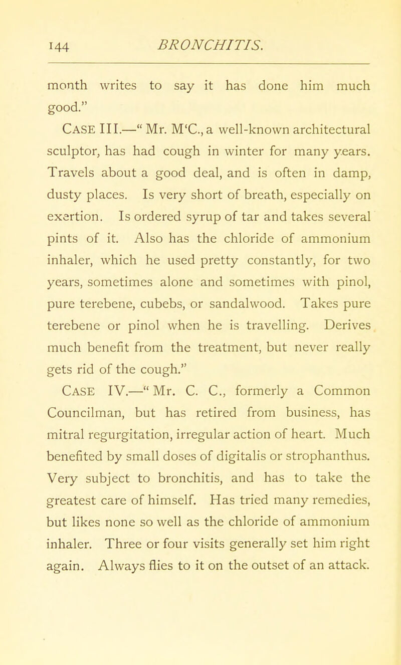 month writes to say it has done him much good. CASE III.—Mr. M'C.,a well-known architectural sculptor, has had cough in winter for many years. Travels about a good deal, and is often in damp, dusty places. Is very short of breath, especially on exertion. Is ordered syrup of tar and takes several pints of it. Also has the chloride of ammonium inhaler, which he used pretty constantly, for two years, sometimes alone and sometimes with pinol, pure terebene, cubebs, or sandalwood. Takes pure terebene or pinol when he is travelling. Derives much benefit from the treatment, but never really gets rid of the cough. Case IV.— Mr. C. C, formerly a Common Councilman, but has retired from business, has mitral regurgitation, irregular action of heart. Much benefited by small doses of digitalis or strophanthus. Very subject to bronchitis, and has to take the greatest care of himself. Has tried many remedies, but likes none so well as the chloride of ammonium inhaler. Three or four visits generally set him right again. Always flies to it on the outset of an attack.