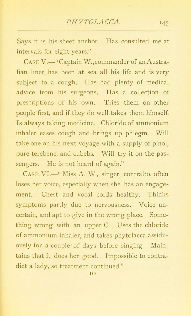 PHYTOLACCA. Says it is his sheet anchor. Has consulted me at intervals for eight years. Case V.—Captain W., commander of an Austra- lian liner, has been at sea all his life and is very subject to a cough. Has had plenty of medical advice from his surgeons. Has a collection of prescriptions of his own. Tries them on other people first, and if they do well takes them himself. Is always taking medicine. Chloride of ammonium inhaler eases cough and brings up phlegm. Will take one on his next voyage with a supply of pinol, pure terebene, and cubebs. Will try it on the pas- sengers. He is not heard of again. CASE VI.— Miss A. W., singer, contralto, often loses her voice, especially when she has an engage- ment. Chest and vocal cords healthy. Thinks symptoms partly due to nervousness. Voice un- certain, and apt to give in the wrong place. Some- thing wrong with an upper C. Uses the chloride of ammonium inhaler, and takes phytolacca assidu- ously for a couple of clays before singing. Main- tains that it does her good. Impossible to contra- dict a lady, so treatment continued. 10