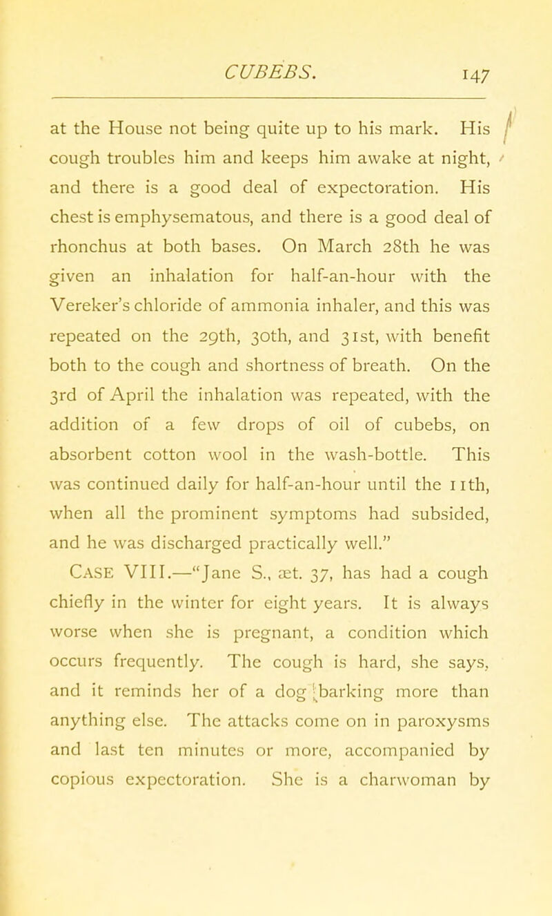 CUBEBS. H7 at the House not being quite up to his mark. His cough troubles him and keeps him awake at night, and there is a good deal of expectoration. His chest is emphysematous, and there is a good deal of rhonchus at both bases. On March 28th he was given an inhalation for half-an-hour with the Vereker's chloride of ammonia inhaler, and this was repeated on the 29th, 30th, and 31st, with benefit both to the cough and shortness of breath. On the 3rd of April the inhalation was repeated, with the addition of a few drops of oil of cubebs, on absorbent cotton wool in the wash-bottle. This was continued daily for half-an-hour until the nth, when all the prominent symptoms had subsided, and he was discharged practically well. Case VIII.—Jane S., aet. 37, has had a cough chiefly in the winter for eight years. It is always worse when she is pregnant, a condition which occurs frequently. The cough is hard, she says, and it reminds her of a dog ^barking more than anything else. The attacks come on in paroxysms and last ten minutes or more, accompanied by copious expectoration. She is a charwoman by