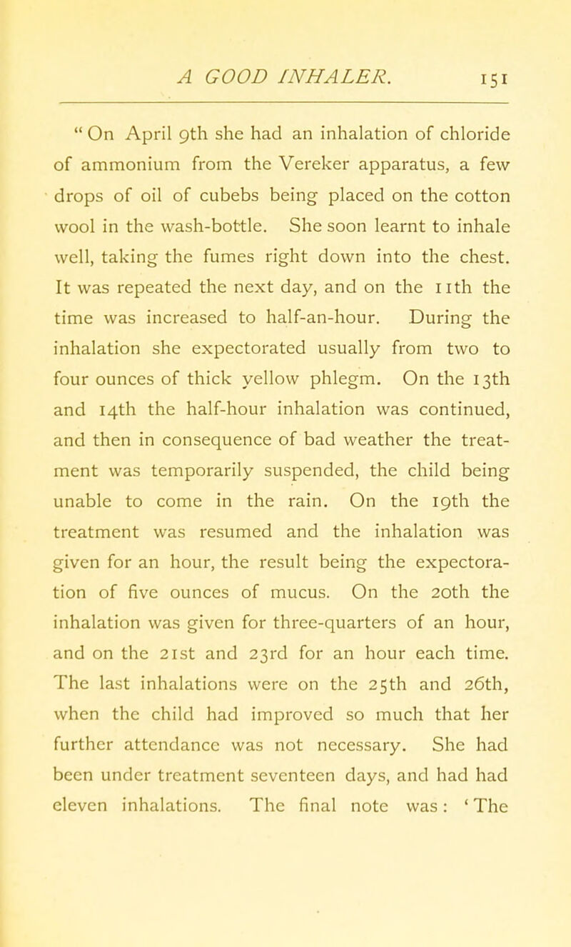  On April 9th she had an inhalation of chloride of ammonium from the Vereker apparatus, a few drops of oil of cubebs being placed on the cotton wool in the wash-bottle. She soon learnt to inhale well, taking the fumes right down into the chest. It was repeated the next day, and on the nth the time was increased to half-an-hour. During the inhalation she expectorated usually from two to four ounces of thick yellow phlegm. On the 13th and 14th the half-hour inhalation was continued, and then in consequence of bad weather the treat- ment was temporarily suspended, the child being unable to come in the rain. On the 19th the treatment was resumed and the inhalation was given for an hour, the result being the expectora- tion of five ounces of mucus. On the 20th the inhalation was given for three-quarters of an hour, and on the 21st and 23rd for an hour each time. The last inhalations were on the 25th and 26th, when the child had improved so much that her further attendance was not necessary. She had been under treatment seventeen days, and had had eleven inhalations. The final note was: ' The