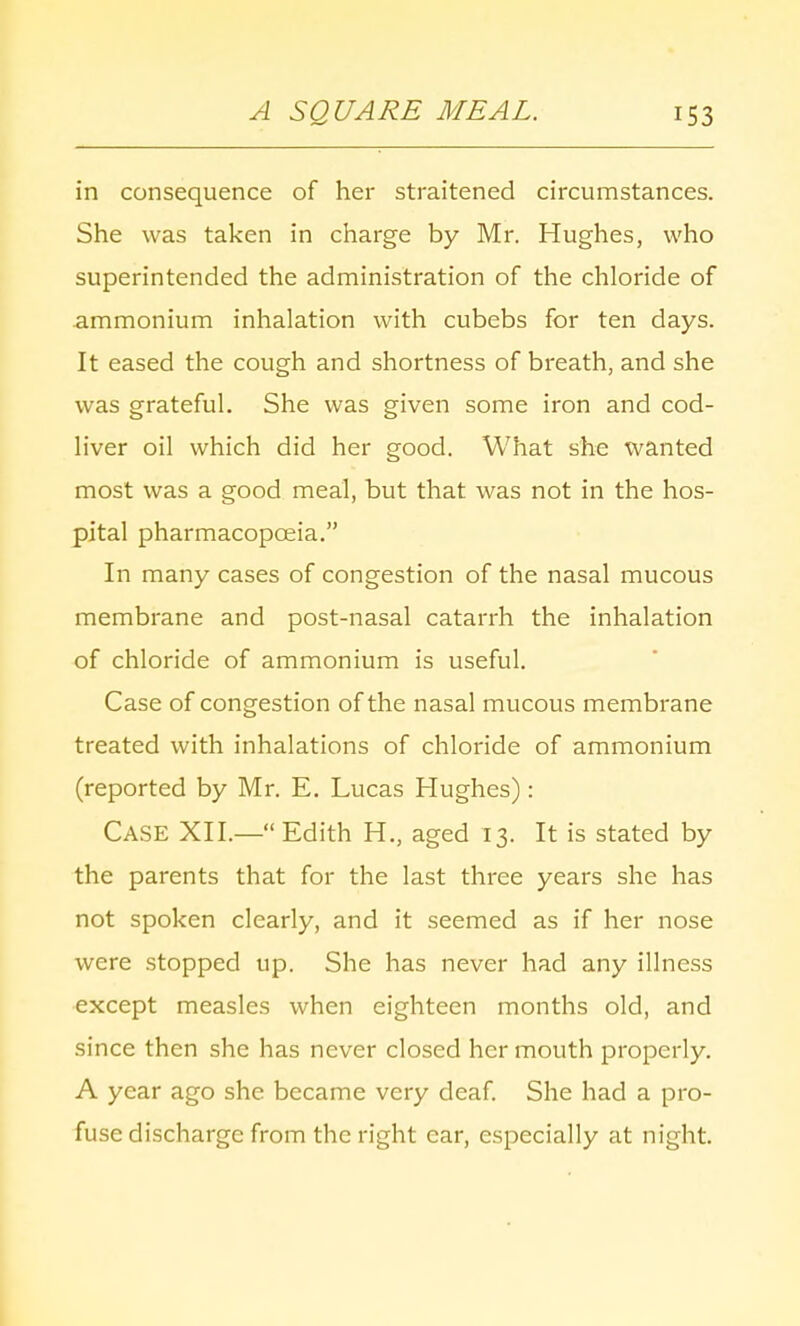 in consequence of her straitened circumstances. She was taken in charge by Mr. Hughes, who superintended the administration of the chloride of ammonium inhalation with cubebs for ten days. It eased the cough and shortness of breath, and she was grateful. She was given some iron and cod- liver oil which did her good. What she wanted most was a good meal, but that was not in the hos- pital pharmacopoeia. In many cases of congestion of the nasal mucous membrane and post-nasal catarrh the inhalation of chloride of ammonium is useful. Case of congestion of the nasal mucous membrane treated with inhalations of chloride of ammonium (reported by Mr. E. Lucas Hughes): Case XII.— Edith H., aged 13. It is stated by the parents that for the last three years she has not spoken clearly, and it seemed as if her nose were stopped up. She has never had any illness except measles when eighteen months old, and since then she has never closed her mouth properly. A year ago she became very deaf. She had a pro- fuse discharge from the right car, especially at night.