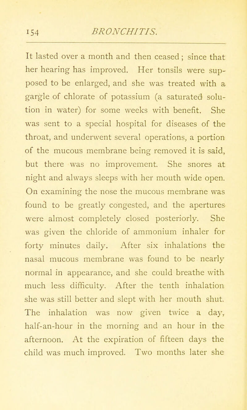 It lasted over a month and then ceased; since that her hearing has improved. Her tonsils were sup- posed to be enlarged, and she was treated with a gargle of chlorate of potassium (a saturated solu- tion in water) for some weeks with benefit. She was sent to a special hospital for diseases of the throat, and underwent several operations, a portion of the mucous membrane being removed it is said, but there was no improvement. She snores at night and always sleeps with her mouth wide open. On examining the nose the mucous membrane was found to be greatly congested, and the apertures were almost completely closed posteriorly. She was given the chloride of ammonium inhaler for forty minutes daily. After six inhalations the nasal mucous membrane was found to be nearly normal in appearance, and she could breathe with much less difficulty. After the tenth inhalation she was still better and slept with her mouth shut. The inhalation was now given twice a day, half-an-hour in the morning and an hour in the afternoon. At the expiration of fifteen days the child was much improved. Two months later she