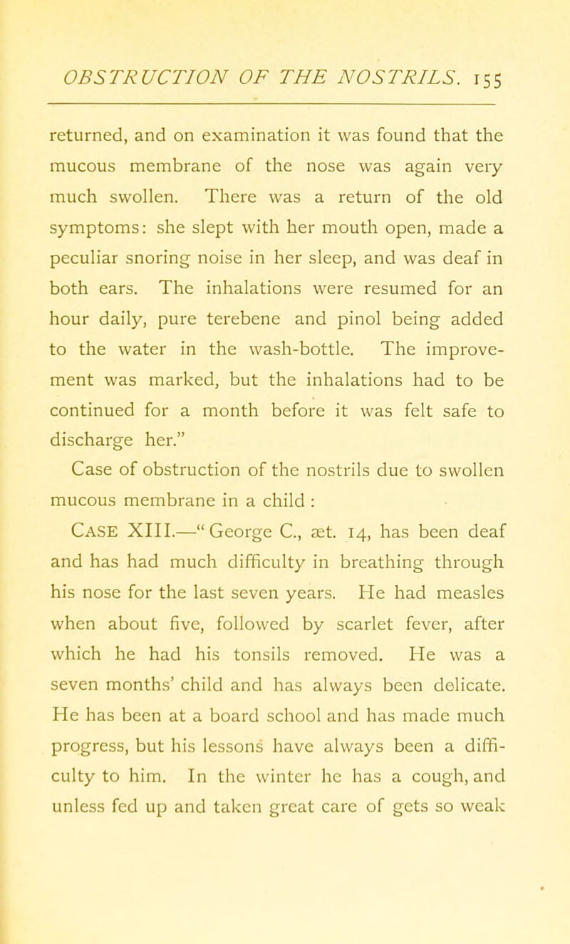 returned, and on examination it was found that the mucous membrane of the nose was again very much swollen. There was a return of the old symptoms: she slept with her mouth open, made a peculiar snoring noise in her sleep, and was deaf in both ears. The inhalations were resumed for an hour daily, pure terebene and pinol being added to the water in the wash-bottle. The improve- ment was marked, but the inhalations had to be continued for a month before it was felt safe to discharge her. Case of obstruction of the nostrils due to swollen mucous membrane in a child : Case XIII.—George C, set. 14, has been deaf and has had much difficulty in breathing through his nose for the last seven years. He had measles when about five, followed by scarlet fever, after which he had his tonsils removed. He was a seven months' child and has always been delicate. He has been at a board school and has made much progress, but his lessons have always been a diffi- culty to him. In the winter he has a cough, and unless fed up and taken great care of gets so weak