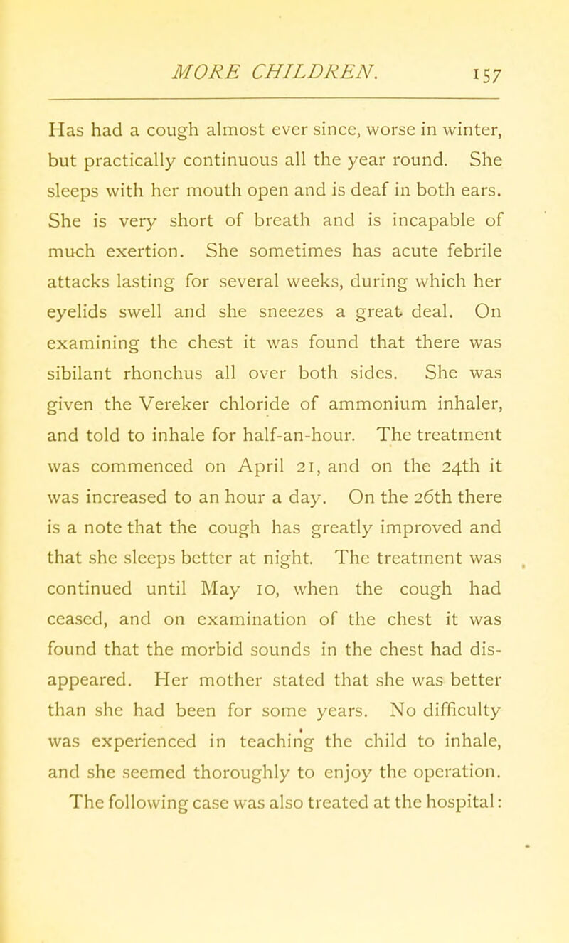 MORE CHILDREN. Has had a cough almost ever since, worse in winter, but practically continuous all the year round. She sleeps with her mouth open and is deaf in both ears. She is very short of breath and is incapable of much exertion. She sometimes has acute febrile attacks lasting for several weeks, during which her eyelids swell and she sneezes a great deal. On examining the chest it was found that there was sibilant rhonchus all over both sides. She was given the Vereker chloride of ammonium inhaler, and told to inhale for half-an-hour. The treatment was commenced on April 21, and on the 24th it was increased to an hour a day. On the 26th there is a note that the cough has greatly improved and that she sleeps better at night. The treatment was continued until May 10, when the cough had ceased, and on examination of the chest it was found that the morbid sounds in the chest had dis- appeared. Her mother stated that she was better than she had been for some years. No difficulty was experienced in teaching the child to inhale, and she seemed thoroughly to enjoy the operation. The following case was also treated at the hospital: