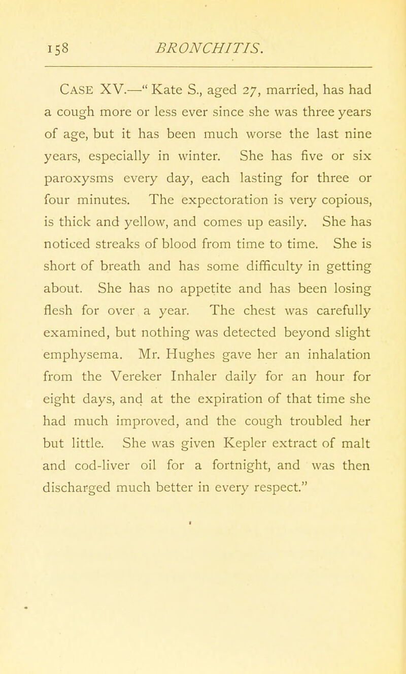 CASE XV.— Kate S., aged 27, married, has had a cough more or less ever since she was three years of age, but it has been much worse the last nine years, especially in winter. She has five or six paroxysms every day, each lasting for three or four minutes. The expectoration is very copious, is thick and yellow, and comes up easily. She has noticed streaks of blood from time to time. She is short of breath and has some difficulty in getting about. She has no appetite and has been losing flesh for over a year. The chest was carefully examined, but nothing was detected beyond slight emphysema. Mr. Hughes gave her an inhalation from the Vereker Inhaler daily for an hour for eight days, and at the expiration of that time she had much improved, and the cough troubled her but little. She was given Kepler extract of malt and cod-liver oil for a fortnight, and was then discharged much better in every respect.