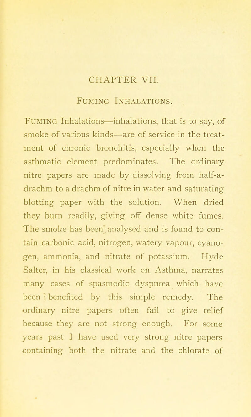 CHAPTER VII. Fuming Inhalations. FUMING Inhalations—inhalations, that is to say, of smoke of various kinds—are of service in the treat- ment of chronic bronchitis, especially when the asthmatic element predominates. The ordinary nitre papers are made by dissolving from half-a- drachm to a drachm of nitre in water and saturating blotting paper with the solution. When dried they burn readily, giving off dense white fumes. The smoke has been. analysed and is found to con- tain carbonic acid, nitrogen, watery vapour, cyano- gen, ammonia, and nitrate of potassium. Hyde Salter, in his classical work on Asthma, narrates many cases of spasmodic dyspnoea which have been ■ benefited by this simple remedy. The ordinary nitre papers often fail to give relief because they are not strong enough. For some years past I have used very strong nitre papers containing both the nitrate and the chlorate of