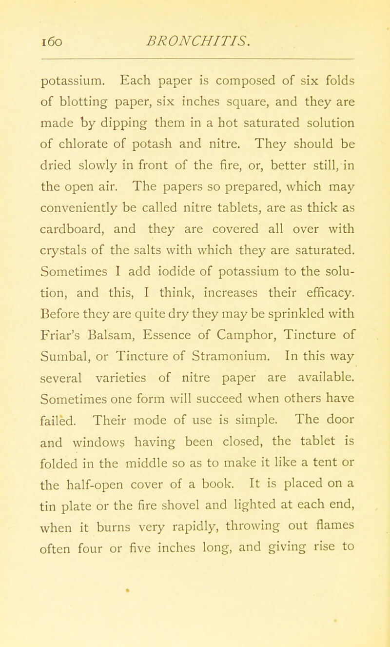 potassium. Each paper is composed of six folds of blotting paper, six inches square, and they are made by dipping them in a hot saturated solution of chlorate of potash and nitre. They should be dried slowly in front of the fire, or, better still, in the open air. The papers so prepared, which may conveniently be called nitre tablets, are as thick as cardboard, and they are covered all over with crystals of the salts with which they are saturated. Sometimes I add iodide of potassium to the solu- tion, and this, I think, increases their efficacy. Before they are quite dry they may be sprinkled with Friar's Balsam, Essence of Camphor, Tincture of Sumbal, or Tincture of Stramonium. In this way several varieties of nitre paper are available. Sometimes one form will succeed when others have failed. Their mode of use is simple. The door and windows having been closed, the tablet is folded in the middle so as to make it like a tent or the half-open cover of a book. It is placed on a tin plate or the fire shovel and lighted at each end, when it burns very rapidly, throwing out flames often four or five inches long, and giving rise to