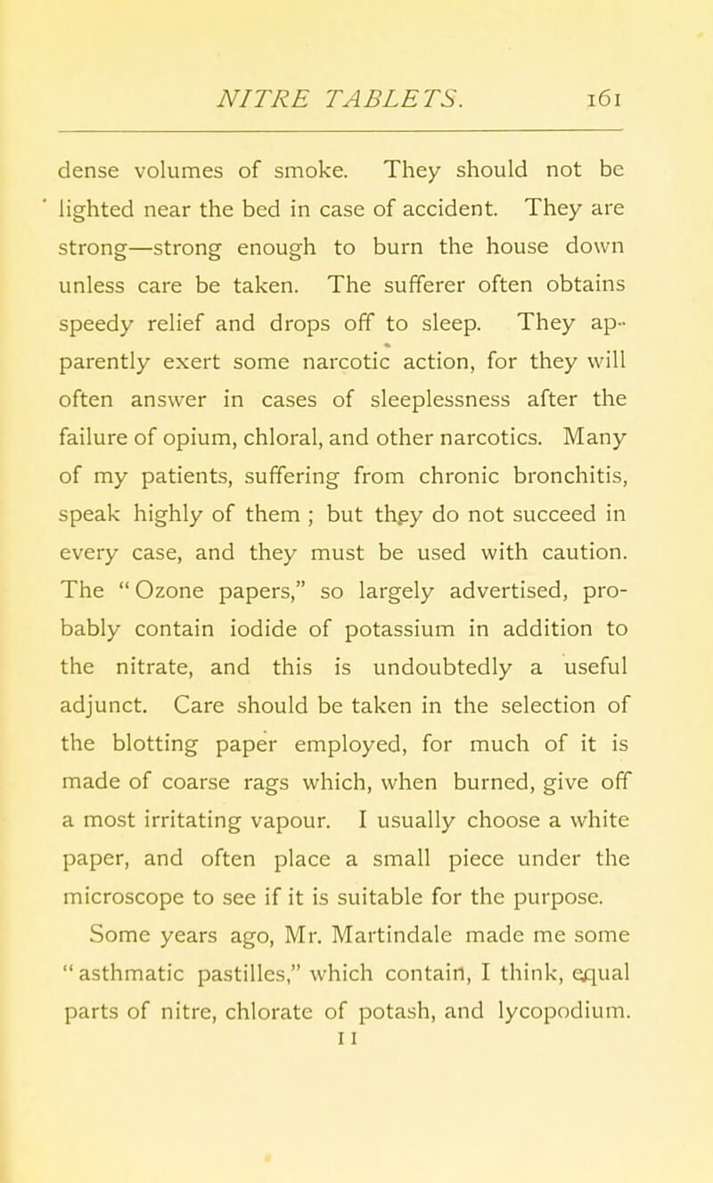 dense volumes of smoke. They should not be lighted near the bed in case of accident. They are strong—strong enough to burn the house down unless care be taken. The sufferer often obtains speedy relief and drops off to sleep. They ap- parently exert some narcotic action, for they will often answer in cases of sleeplessness after the failure of opium, chloral, and other narcotics. Many of my patients, suffering from chronic bronchitis, speak highly of them ; but they do not succeed in every case, and they must be used with caution. The  Ozone papers, so largely advertised, pro- bably contain iodide of potassium in addition to the nitrate, and this is undoubtedly a useful adjunct. Care should be taken in the selection of the blotting paper employed, for much of it is made of coarse rags which, when burned, give off a most irritating vapour. I usually choose a white paper, and often place a small piece under the microscope to see if it is suitable for the purpose. Some years ago, Mr. Martindale made me some  asthmatic pastilles, which contain, I think, equal parts of nitre, chlorate of potash, and lycopodium. 11