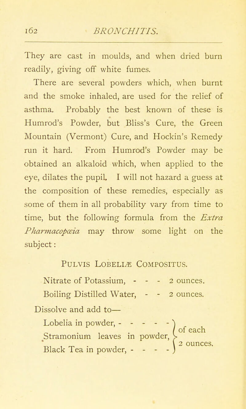 They are cast in moulds, and when dried burn readily, giving off white fumes. There are several powders which, when burnt and the smoke inhaled, are used for the relief of asthma. Probably the best known of these is Humrod's Powder, but Bliss's Cure, the Green Mountain (Vermont) Cure, and Hockin's Remedy run it hard. From Humrod's Powder may be obtained an alkaloid which, when applied to the eye, dilates the pupil. I will not hazard a guess at the composition of these remedies, especially as some of them in all probability vary from time to time, but the following formula from the Extra PJiarmacopceia may throw some light on the subject: Boiling Distilled Water, - - 2 ounces. Dissolve and add to— Lobelia in powder, - - - - - \ Pulvis Lobelia Compositus. Nitrate of Potassium, - - - 2 ounces. ^Stramonium leaves in powder, Black Tea in powder, - - - - of each 2 ounces.