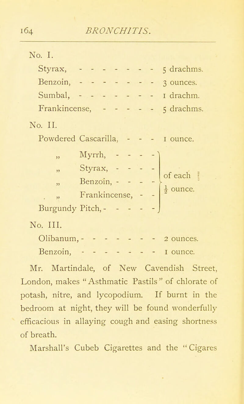 1 ounce. of each \ ounce. No. I. Styrax, - -- -- -- 5 drachms. Benzoin, - -- -- -- 3 ounces. Sumbal, - -- -- -- 1 drachm. Frankincense, 5 drachms. No. II. Powdered Cascarilla, - - Myrrh, - - - Styrax, - - - „ Benzoin, - - - „ Frankincense, - Burgundy Pitch, - - - No. III. Olibanum, - 2 ounces. Benzoin, 1 ounce. Mr. Martindale, of New Cavendish Street, London, makes  Asthmatic Pastils  of chlorate of potash, nitre, and lycopodium. If burnt in the bedroom at night, they will be found wonderfully efficacious in allaying cough and easing shortness of breath. Marshall's Cubeb Cigarettes and the  Cigares