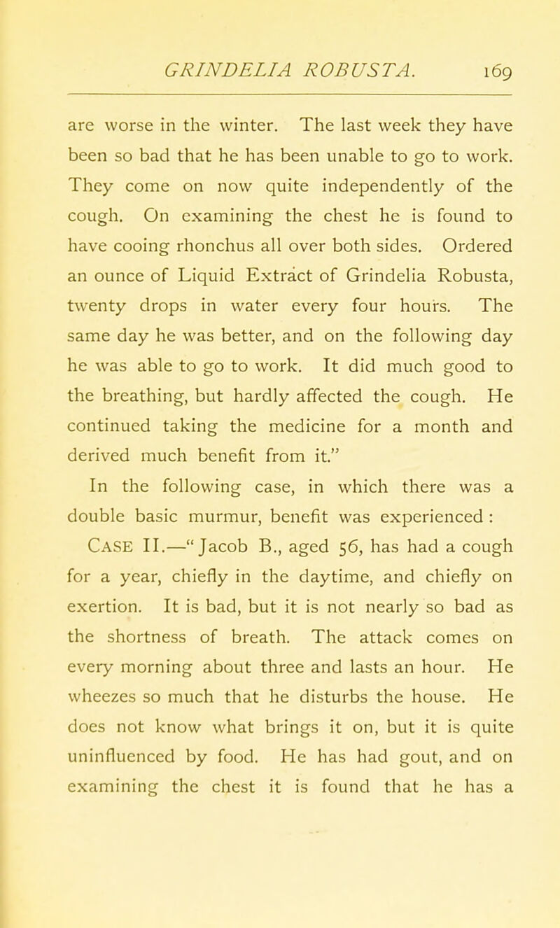 are worse in the winter. The last week they have been so bad that he has been unable to go to work. They come on now quite independently of the cough. On examining the chest he is found to have cooing rhonchus all over both sides. Ordered an ounce of Liquid Extract of Grindelia Robusta, twenty drops in water every four hours. The same day he was better, and on the following day he was able to go to work. It did much good to the breathing, but hardly affected the cough. He continued taking the medicine for a month and derived much benefit from it. In the following case, in which there was a double basic murmur, benefit was experienced : CASE II.—Jacob B., aged 56, has had a cough for a year, chiefly in the daytime, and chiefly on exertion. It is bad, but it is not nearly so bad as the shortness of breath. The attack comes on every morning about three and lasts an hour. He wheezes so much that he disturbs the house. He does not know what brings it on, but it is quite uninfluenced by food. He has had gout, and on examining the chest it is found that he has a