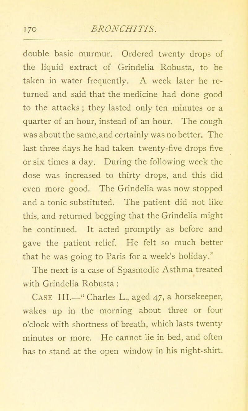 double basic murmur. Ordered twenty drops of the liquid extract of Grindelia Robusta, to be taken in water frequently. A week later he re- turned and said that the medicine had done good to the attacks ; they lasted only ten minutes or a quarter of an hour, instead of an hour. The cough was about the same, and certainly was no better. The last three days he had taken twenty-five drops five or six times a day. During the following week the dose was increased to thirty drops, and this did even more good. The Grindelia was now stopped and a tonic substituted. The patient did not like this, and returned begging that the Grindelia might be continued. It acted promptly as before and gave the patient relief. He felt so much better that he was going to Paris for a week's holiday. The next is a case of Spasmodic Asthma treated with Grindelia Robusta: Case III.— Charles L., aged 47, a horsekeeper, wakes up in the morning about three or four o'clock with shortness of breath, which lasts twenty minutes or more. He cannot lie in bed, and often has to stand at the open window in his night-shirt.