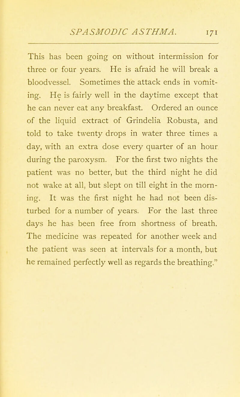 This has been going on without intermission for three or four years. He is afraid he will break a bloodvessel. Sometimes the attack ends in vomit- ing. He is fairly well in the daytime except that he can never eat any breakfast. Ordered an ounce of the liquid extract of Grindelia Robusta, and told to take twenty drops in water three times a day, with an extra dose every quarter of an hour during the paroxysm. For the first two nights the patient was no better, but the third night he did not wake at all. but slept on till eight in the morn- ing. It was the first night he had not been dis- turbed for a number of years. For the last three days he has been free from shortness of breath. The medicine was repeated for another week and the patient was seen at intervals for a month, but he remained perfectly well as regards the breathing.