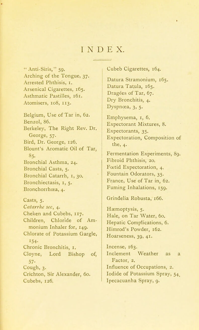  Anti-Siris, 5g. Arching of the Tongue, 37. Arrested Phthisis, I. Arsenical Cigarettes, 165. Asthmatic Pastilles, 161. Atomisers, 108, 113. Belgium, Use of Tar in, 62. Benzol, 86. Berkeley, The Right Rev. Dr. George, 57. Bird, Dr. George, 126. Blount's Aromatic Oil of Tar, 85. Bronchial Asthma, 24. Bronchial Casts, 5. Bronchial Catarrh, 1, 30. Bronchiectasis, I, 5. Bronchorrhcea, 4. Casts, 5. Catarrhc sec, 4. Cheken and Cubebs, 117. Children, Chloride of Am- monium Inhaler for, 149. Chlorate of Potassium Gargle, 154. Chronic Bronchitis, 1. Cloyne, Lord Bishop of, 57- Cough, 3. Crichton, Sir Alexander, 60. Cubebs, 126. Cubeb Cigarettes, 164. Datura Stramonium, 165. Datura Tatula, 165. Dragees of Tar, 67. Dry Bronchitis, 4. Dyspncea, 3, 5. Emphysema, 1, 6. Expectorant Mixtures, 8. Expectorants, 35. Expectoration, Composition of the, 4. Fermentation Experiments, 8g. Fibroid Phthisis, 20. Foetid Expectoration, 4, Fountain Odorators, 35. France, Use of Tar in, 62. Fuming Inhalations, 159. Grindelia Robusta, 166. Haemoptysis, 5. Hale, on Tar Water, 60. Hepatic Complications, 6. Himrod's Powder, 162. Hoarseness, 39, 41. Incense, 163. Inclement Weather as a Factor, 2. Influence of Occupations, 2. Iodide of Potassium Spray, 54. Ipecacuanha Spray, 9.