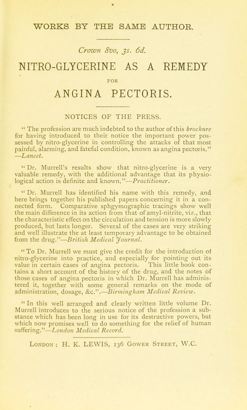 WORKS BY THE SAME AUTHOR. Crown 8vo, js. 6d. NITRO-GLYCERINE AS A REMEDY FOR ANGINA PECTORIS. NOTICES OF THE PRESS.  The profession are much indebted to the author of this brochure for having introduced to their notice the important power pos- sessed by nitro-glycerine in controlling the attacks of that most painful, alarming, and fateful condition, known as angina pectoris. —Lancet.  Dr. Murrell's results show that nitro-glycerine is a very valuable remedy, with the additional advantage that its physio- logical action is definite and known.—Practitioner.  Dr. Murrell has identified his name with this remedy, and here brings together his published papers concerning it in a con- nected form. Comparative sphgymographic tracings show well the main difference in its action from that of amyl-nitrite, viz., that the characteristic effect on the circulation and tension is more slowly produced, but lasts longer. Several of the cases are very striking and well illustrate the at least temporary advantage to be obtained from the drug.—British Medical Journal.  To Dr. Murrell we must give the credit for the introduction ot nitro-glycerine into practice, and especially for pointing out its value in certain cases of angina pectoris. This little book con- tains a short account of the history of the drug, and the notes of those cases of angina pectoris in which Dr. Murrell has adminis- tered it, together with some general remarks on the mode of administration, dosage, &c.—Birmingham Medical Review.  In this well arranged and clearly written little volume Dr. Murrell introduces to the serious notice of the profession a sub- stance which has been long in use for its destructive powers, but which now promises well to do something for the relief of human suffering.—London Medical Record.