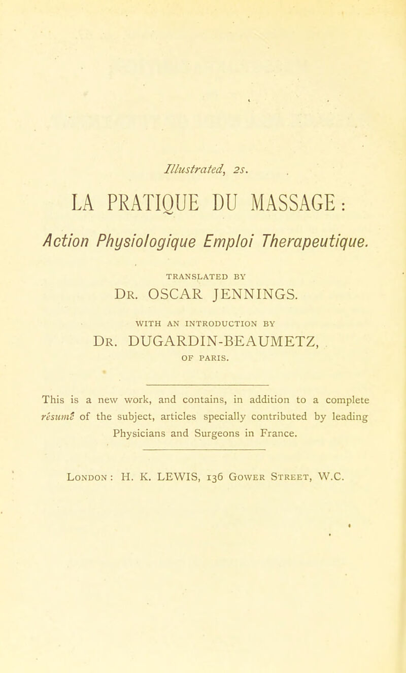 Illustrated, 2s. LA PRATIOUE DU MASSAGE: Action Physiologique Emploi Therapeutique. TRANSLATED BY Dr. OSCAR JENNINGS. WITH AN INTRODUCTION BY Dr. DUGARDIN-BEAUMETZ, OF PARIS. This is a new work, and contains, in addition to a complete rcsumS of the subject, articles specially contributed by leading Physicians and Surgeons in France. London : H. K. LEWIS, 136 Gower Street, W.C. I