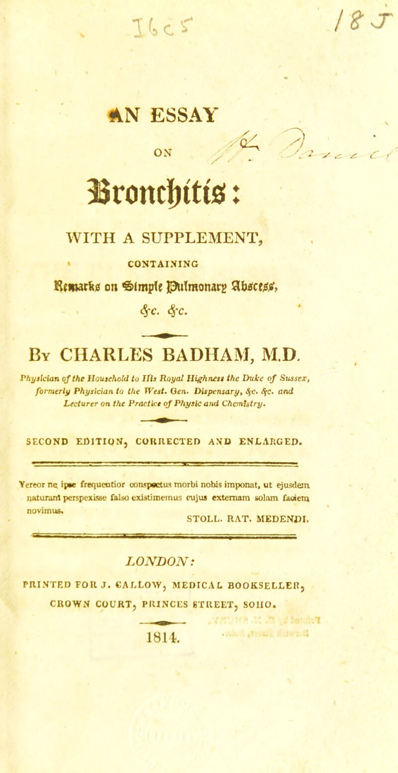 1U< 4fyT AN ESSAY ON y . C^SZ y ^ * C f 3Sronc|)ttt2i: WITH A SUPPLEMENT, CONTAINING Rtmarfc* on Simple pufmonarg abactor, By CHARLES BADHAM, M.D. Physician of the Household to Ills Royal Highness the Duke of Sussex, formerly Physician to the West. Gen. Dispensary, SfC. S;c. and Lecturer on the Practice of Physic ami Chemistry. SECOND EDITION, CORRECTED AND ENLARGED* Yereor ne ipte frequeutior conspsctus morbi nobis imponat, ut ejusdem. naturanl perspexisse falso exlstimemus eujus externam solam faoicnj novimus. STOLL. RAT. MEDENDI. LONDON: PRINTED FOR J. CALLOW, MEDICAL BOOKSELLER, CROWN COURT, PRINCES STREET, SOIIO. 1814.