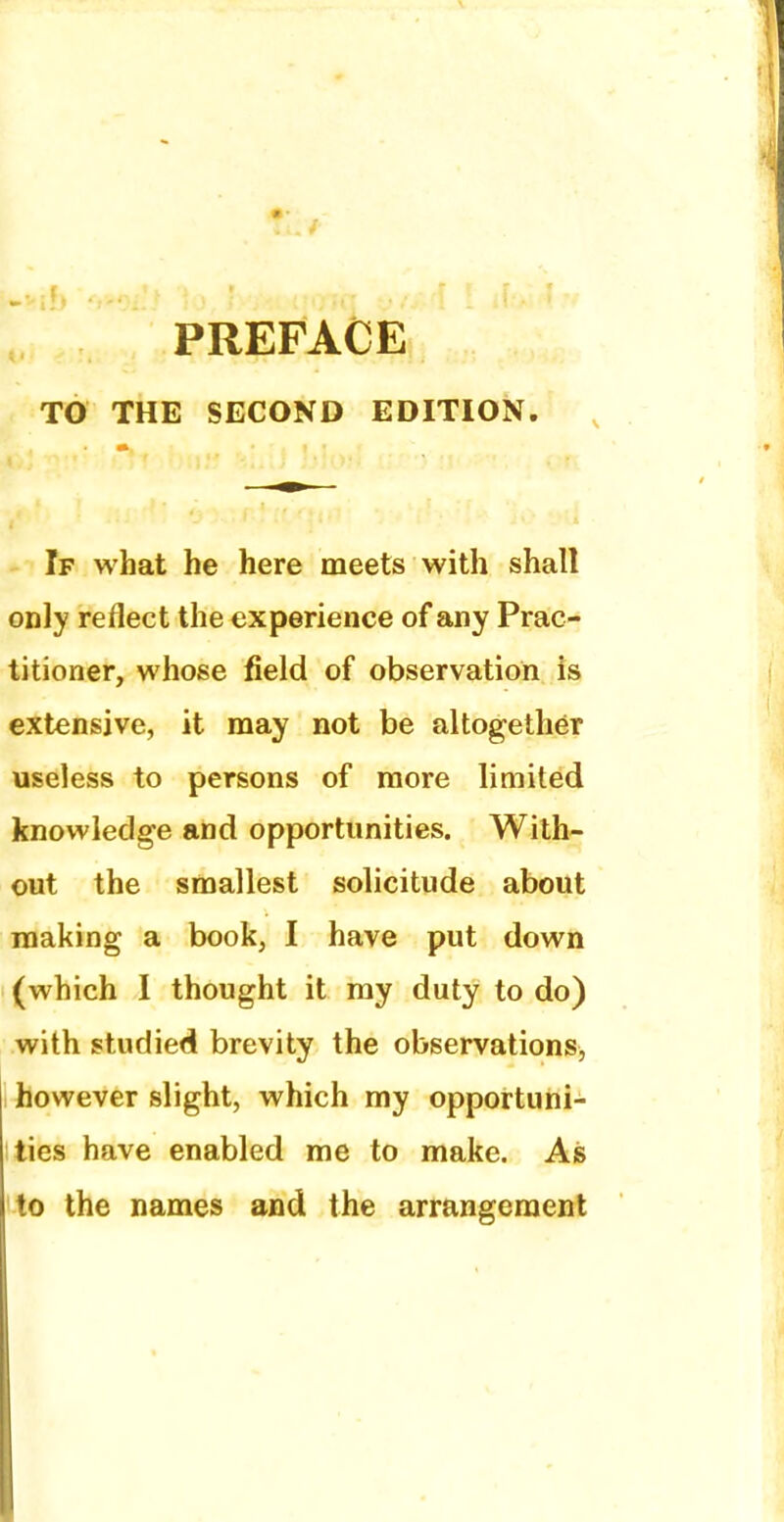 TO THE SECOND EDITION. If what he here meets with shall only reflect the experience of any Prac- titioner, whose field of observation is extensive, it may not be altogether useless to persons of more limited knowledge and opportunities. With- out the smallest solicitude about making a book, I have put down (which I thought it my duty to do) with studied brevity the observations, however slight, which my opportuni- ties have enabled me to make. As to the names and the arrangement